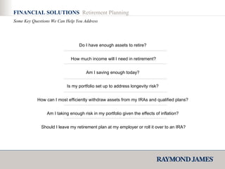 Do I have enough assets to retire?  How much income will I need in retirement? Am I saving enough today?  Is my portfolio set up to address longevity risk?  How can I most efficiently withdraw assets from my IRAs and qualified plans?  Am I taking enough risk in my portfolio given the effects of inflation?  Should I leave my retirement plan at my employer or roll it over to an IRA? FINANCIAL SOLUTIONS  Retirement Planning Some Key Questions We Can Help You Address 