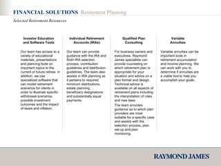 FINANCIAL SOLUTIONS  Retirement Planning Selected Retirement Resources Our team has access to a variety of educational materials, presentations and planning tools on important topics to the current or future retiree. In addition, we use specialized software that can model retirement scenarios for clients in order to illustrate specific withdrawal scenarios, possible investment outcomes and the impact of taxes and inflation. Our team can provide guidance with the IRA and Roth IRA selection process, contribution guidelines and distribution guidelines. The team also assists in IRA planning as it pertains to required minimum distributions, estate planning, beneficiary designations and substantially equal payments. For business owners and executives, Raymond James specialists can provide counseling on which retirement plan is appropriate for your situation and advice on a plan format and design. Technical advice is available on all aspects of retirement plans including the interpretation of rules and new laws. The team provides guidance as to which plan providers are most suitable for a specific case and assists with the selection process, plan set-up and plan monitoring. Variable annuities can be important tools in retirement accumulation and income planning. We can work with you to determine if annuities are a viable tool to help you accomplish your goals.  Investor Education and Software Tools Individual Retirement Accounts (IRAs) Qualified Plan Consulting Variable Annuities 