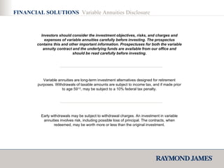 FINANCIAL SOLUTIONS  Variable Annuities Disclosure Investors should consider the investment objectives, risks, and charges and expenses of variable annuities carefully before investing. The prospectus contains this and other important information. Prospectuses for both the variable annuity contract and the underlying funds are available from our office   and should be read carefully before investing. Variable annuities are long-term investment alternatives designed for retirement purposes. Withdrawals of taxable amounts are subject to income tax, and if made prior to age 59 1/2 , may be subject to a 10% federal tax penalty. Early withdrawals may be subject to withdrawal charges. An investment in variable annuities involves risk, including possible loss of principal. The contracts, when redeemed, may be worth more or less than the original investment. 