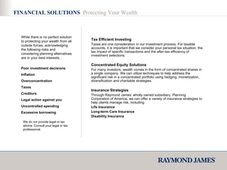 FINANCIAL SOLUTIONS  Protecting Your Wealth While there is no perfect solution to protecting your wealth from all outside forces, acknowledging the following risks and considering planning alternatives are in your best interests.  Poor investment decisions Inflation  Overconcentration Taxes Creditors Legal action against you Uncontrolled spending Excessive borrowing   Tax Efficient Investing Taxes are one consideration in our investment process. For taxable accounts, it is important that we consider your personal tax situation, the tax impact of specific transactions and the after-tax efficiency of investment selections. Concentrated Equity Solutions For many investors, wealth comes in the form of concentrated shares in a single company. We can utilize techniques to help address the significant risk in a concentrated portfolio using hedging, monetization, diversification and charitable strategies. Insurance Strategies Through Raymond James’ wholly owned subsidiary, Planning Corporation of America, we can offer a variety of insurance strategies to help clients manage risk, including:  Life Insurance Long-term Care Insurance  Disability Insurance We do not provide legal or tax advice. Consult your legal or tax professional. 