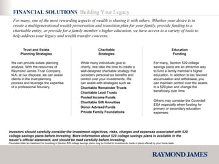 FINANCIAL SOLUTIONS  Building Your Legacy We can provide estate planning analysis. With the resources of Raymond James Trust Company, N.A. at our disposal, we can assist clients in the trust planning process and leverage the expertise of a professional fiduciary. While many individuals give to charity, few take the time to create a well-designed charitable strategy that considers personal tax benefits and control over your investments. We can assist with strategies such as: Charitable Remainder Trusts Charitable Lead Trusts Pooled Income Funds Charitable Gift Annuities Donor Advised Funds  Private Family Foundations For many, Section 529 college savings plans are an attractive way to fund a family member’s higher education. In addition to tax favored accumulation and withdrawal, you can maintain control over the assets in a 529 plan and change the beneficiary over time. Others may consider the Coverdell ESA especially when funding for primary or secondary education expenses. Trust and Estate Planning Strategies Charitable Strategies Education Funding For many, one of the most rewarding aspects of wealth is sharing it with others. Whether your desire is to create a multigenerational wealth preservation and transition plan for your family, provide funding to a charitable entity, or provide for a family member’s higher education, we have access to a variety of tools to help address your legacy and wealth transfer concerns. Investors should carefully consider the investment objectives, risks, charges and expenses associated with 529 college savings plans before investing. More information about 529 college savings plans is available in the issuer’s official statement, and should be read carefully before investing.  Favorable state tax treatment for investing in Section 529 college savings plans may be limited to investments made in plans offered by your home state. 