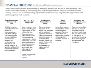 FINANCIAL SOLUTIONS  Lending and Cash Management Our Elite Investment Account combines the benefits of a brokerage account with check writing, a Visa ®  Platinum debit card, online bill pay and enhanced reporting. By combining these features, we can provide guidance on spending habits, which is especially important during retirement.  Elite Account Cash Management Tools Most investment firms tier the rates they pay clients based on their relationship size. Raymond James offers attractive rates on cash balances regardless of a client’s relationship size.* We encourage clients to deposit their excess cash in their RJ accounts to take advantage of our attractive rates. Attractive Cash Sweep Rates  Clients can access immediate credit against their securities with no additional paperwork, no closing costs and competitive rates if this feature is enabled on their accounts. Clients can tap into the borrowing power of their securities with no regular payment schedules.  Ready Access Personal Line of Credit  Some clients require a separate bank line of credit for specific purposes. Raymond James Bank can extend credit to clients who pledge their securities accounts as collateral.  Bank Securities Lending Raymond James Bank provides an array of mortgage products and home equity lines. We also offer a variety of loan options to choose from including fixed rate mortgages and adjustable rate mortgages. Mortgages and Home Equity Lines of Credit Many clients do not consider their full range of borrowing options when they are in need of liquidity. Also, clients overlook the benefits of consolidating their cash management needs with their investment accounts. In many cases, we can assist in providing targeted advice on these issues, competitive lending solutions and cash management tools to clients. *Subject to minimum cash balance in some instances. 