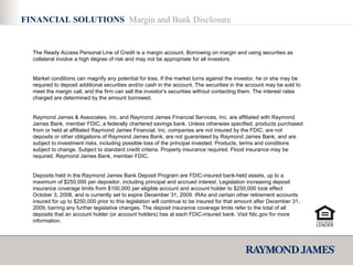 FINANCIAL SOLUTIONS  Margin and Bank Disclosure The Ready Access Personal Line of Credit is a margin account. Borrowing on margin and using securities as collateral involve a high degree of risk and may not be appropriate for all investors. Market conditions can magnify any potential for loss. If the market turns against the investor, he or she may be required to deposit additional securities and/or cash in the account. The securities in the account may be sold to meet the margin call, and the firm can sell the investor's securities without contacting them. The interest rates charged are determined by the amount borrowed. Raymond James & Associates, Inc. and Raymond James Financial Services, Inc. are affiliated with Raymond James Bank, member FDIC, a federally chartered savings bank. Unless otherwise specified, products purchased from or held at affiliated Raymond James Financial, Inc. companies are not insured by the FDIC, are not deposits or other obligations of Raymond James Bank, are not guaranteed by Raymond James Bank, and are subject to investment risks, including possible loss of the principal invested. Products, terms and conditions subject to change. Subject to standard credit criteria. Property insurance required. Flood insurance may be required. Raymond James Bank, member FDIC. Deposits held in the Raymond James Bank Deposit Program are FDIC-insured bank-held assets, up to a maximum of $250,000 per depositor, including principal and accrued interest. Legislation increasing deposit insurance coverage limits from $100,000 per eligible account and account holder to $250,000 took effect October 3, 2008, and is currently set to expire December 31, 2009. IRAs and certain other retirement accounts insured for up to $250,000 prior to this legislation will continue to be insured for that amount after December 31, 2009, barring any further legislative changes. The deposit insurance coverage limits refer to the total of all deposits that an account holder (or account holders) has at each FDIC-insured bank. Visit fdic.gov for more information. 