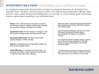 INVESTMENT SOLUTIONS  Capital Markets Access and Research: Equities As a leading investment bank, Raymond James leverages its institutional businesses for the benefit of our individual clients. The firm’s work with corporate clients in the underwriting of initial public offerings, M&A advisory, venture capital and merchant banking allows us to provide our award-winning equity research and extensive capital market capabilities to our individual clients. Raymond James’ award-winning Equity Research team supports our practice with timely analysis and market insight.  Chief Investment Strategist Jeff Saut and Chief Economist Scott Brown provide regular commentaries that shape our investment process. Four Raymond James analysts ranked in the top five for their coverage industries in  The Wall   Street Journal's  annual “Best on the Street” survey for 2008.* * The Wall Street Journal  does not endorse, sponsor or approve the investment programs of Raymond James. Past performance is not indicative of future results.   Stocks:  Over 1,000 individual companies covered by our 89 equity research analysts; fundamental, technical and economic analysis is provided to our team  Closed-end funds:  Provide research coverage on over 600 actively managed equity and fixed income funds  Exchange-traded funds:  We offer access to this growing category of listed vehicles.  Options:  A dedicated group of specialists enables our team to assist eligible clients.  Public Offerings:  As a leading investment bank, our syndicate desk offers unique investment opportunities in initial and secondary stock offerings.  