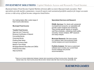 INVESTMENT SOLUTIONS  Capital Markets Access and Research: Fixed Income Raymond James Fixed Income Capital Markets division offers us more than just trade execution. Their specialists provide market commentary, research reports and customized portfolio analysis for larger accounts across a wide array of fixed income categories listed below. Our trading desks offer a wide range of fixed income alternatives:  Municipal Fixed Income  Taxable Fixed Income Agencies and Treasuries Brokered Certificates of Deposit Convertible Bonds Corporate Bonds Floating Rate Notes Foreign Currency Debt Medium-Term Notes Mortgage-Backed Securities and CMOs Preferred Securities Step-Up Bonds  Specialized Services and Research PEARL Services:  For clients with substantial municipal bond accounts, our specialists will provide custom analysis and monitoring. They provide specific reports on duration, cash flow schedules, underlying credit quality, convexity, horizon analysis, AMT exposure and swap analysis.  Municipal Research:  We have access to a research team that produces timely market analysis and recommendations.  Portfolio Analysis:  We have a customized software tool to review your current fixed income holdings and provide recommendations.  There is an inverse relationship between interest rate movements and fixed income prices. Generally, when interest rates rise, fixed income prices fall and when interest rates fall, fixed income prices generally rise. 