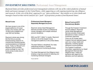 INVESTMENT SOLUTIONS  Professional Asset Management Raymond James provides professional asset management solutions with one of the widest platforms of mutual funds and money managers in the United States, while supporting us with ongoing monitoring, due diligence and research. At the core of the firm’s approach is an “open architecture” that enables us to select funds and managers based on their merits and free of a “push” of proprietary products from Raymond James. We have access to one of the largest platforms of mutual funds in the industry with over 10,000 funds available from over 250 fund families. Raymond James was among the first firms to provide forward-looking research on mutual funds including specific recommendations on individual funds. Today our Mutual Fund Research group provides active coverage on over 150 funds across a wide array of strategies.  Mutual Funds Raymond James Asset Management Services provides access to professional money managers and multiple individual account disciplines. With over $37.1 billion* in assets, Raymond James is one of the largest money management platforms in the United States. The team follows a disciplined, four-step institutional process in creating, implementing and monitoring portfolios. The Asset Management Due Diligence team employs a rigorous process to selecting and monitoring individual managers. Professional Asset Managers / Separately Managed Accounts Through the Freedom Investment Account platform, Raymond James Asset Management Services provides model asset allocations to meet a variety of investment objectives. There are 25 models within Freedom that are selected based upon your unique needs and objectives, including specific retirement income portfolios. The Freedom investment committee, supported by our Asset Management Services Due Diligence team, makes all decisions with regard to the allocation and fund selection. Mutual Fund and ETF Discretionary Models *As of 12/31/07 