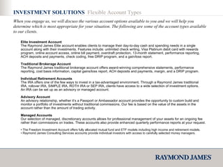Elite Investment Account   The Raymond James Elite account enables clients to manage their day-to-day cash and spending needs in a single account along with their investments. Features include: unlimited check writing, Visa Platinum debit card with rewards program, online account access, online bill payment, overdraft protection, 13-month statement, performance reporting, ACH deposits and payments, check coding, free DRIP program, and a gain/loss report.  Traditional Brokerage Account The Raymond James traditional brokerage account offers award-winning comprehensive statements, performance reporting, cost basis information, capital gains/loss report, ACH deposits and payments, margin, and a DRIP program.  Individual Retirement Accounts The IRA offers one of the few ways to invest in a tax-advantaged environment. Through a Raymond James traditional IRA, rollover IRA, SIMPLE IRA, ROTH IRA or SEP IRA, clients have access to a wide selection of investment options. An IRA can be set up as an advisory or managed account. Advisory Account An advisory relationship, whether it’s a Passport or Ambassador account provides the opportunity to custom build and monitor a portfolio of investments without traditional commissions. Our fee is based on the value of the assets in the account rather than the amount of trading activity.  Managed Accounts Our selection of managed, discretionary accounts allows for professional management of your assets for an ongoing fee rather than commissions on trades. These accounts also provide enhanced quarterly performance reports at your request. •  The Freedom Investment Account offers fully allocated mutual fund and ETF models including high income and retirement models.  •  Raymond James Consulting Services accounts provide individual investors with access to carefully selected money managers.  INVESTMENT SOLUTIONS  Flexible Account Types When you engage us, we will discuss the various account options available to you and we will help you determine which is most appropriate for your situation. The following are some of the account types available to our clients. 