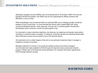 INVESTMENT SOLUTIONS  Separately Managed Accounts Disclosure Separately managed accounts (SMAs) may not be appropriate for all investors. SMA minimums are typically $100,000 and greater, thus SMAs may be more appropriate for affluent investors with $300,000 or more to invest. While diversification may be achieved within an individual SMA, due to holdings typically numbering between 20 and 70 securities, it is recommended that clients utilize multiple SMAs with varied investment disciplines (growth, value, large-cap, mid-cap, etc.) to achieve greater diversification. Diversification does not ensure a profit or protect against a loss.  It is important to review investment objectives, risk tolerance, tax objectives and liquidity needs before choosing an investment style or manager. In making an investment decision an individual should utilize other information sources and the advice of his or her financial advisor. All investments carry a certain degree of risk and no one particular investment style or manager is suitable for all types of investors.  Managers selected for inclusion in any particular portfolio consist only of those managers recommended and made available by RJCS through the Raymond James-sponsored wrap-fee program. Please refer to the Raymond James Schedule H for important information regarding the RJCS manager selection process. 