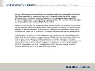 INVESTMENT SOLUTIONS  Freedom Account and Fee-Based Disclosure Further information on the mutual funds and exchange-traded funds selected for the Freedom Portfolios is available by prospectus, which can be obtained through our office. Investors should carefully consider the investment objectives, risks, charges and expenses of the Freedom Portfolios before investing. The prospectus contains this and other information about the funds and should be read carefully before investing. There is no assurance that any investment strategy will be successful. In a fee-based account, clients pay a quarterly fee, based on the level of assets in the account, for the services of a financial advisor as part of an advisory relationship. In deciding to pay a fee rather than commissions, clients should understand that the fee may be higher than a commission alternative during periods of lower trading.  Advisory fees are in addition to the internal expenses and management fees charged by exchange-traded funds and other investment company securities. To the extent that clients intend to hold these securities, the internal expenses should be included when evaluating the costs of a fee-based account. Clients should periodically re-evaluate whether the use of an asset-based fee continues to be appropriate in servicing their needs. These additional considerations, as well as the Freedom fee schedule, are listed more fully in the Client Agreement and the Raymond James & Associates Schedule H Brochure, which can be obtained through our office. 