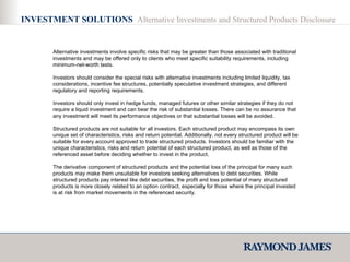 INVESTMENT SOLUTIONS  Alternative Investments and Structured Products Disclosure Alternative investments involve specific risks that may be greater than those associated with traditional investments and may be offered only to clients who meet specific suitability requirements, including minimum-net-worth tests. Investors should consider the special risks with alternative investments including limited liquidity, tax considerations, incentive fee structures, potentially speculative investment strategies, and different regulatory and reporting requirements.  Investors should only invest in hedge funds, managed futures or other similar strategies if they do not require a liquid investment and can bear the risk of substantial losses. There can be no assurance that any investment will meet its performance objectives or that substantial losses will be avoided. Structured products are not suitable for all investors. Each structured product may encompass its own unique set of characteristics, risks and return potential. Additionally, not every structured product will be suitable for every account approved to trade structured products. Investors should be familiar with the unique characteristics, risks and return potential of each structured product, as well as those of the referenced asset before deciding whether to invest in the product.  The derivative component of structured products and the potential loss of the principal for many such products may make them unsuitable for investors seeking alternatives to debt securities. While structured products pay interest like debt securities, the profit and loss potential of many structured products is more closely related to an option contract, especially for those where the principal invested is at risk from market movements in the referenced security. 