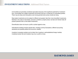 Commodities are generally considered speculative because of the significant potential for investment loss. Commodities are volatile investments and should only form a small part of a diversified portfolio. There may be sharp price fluctuations even during periods when prices overall are rising.  Real estate investments can be subject to different and greater risks than more diversified investments. Declines in the value of real estate, economic conditions, property taxes, tax laws and interest rates all present potential risks to real estate investments. Diversification does not ensure a profit or protect against a loss. International investing involves special risks, including currency fluctuations, different accounting standards and possible political and economic volatility. Investing in emerging markets can be riskier than investing in well-established foreign markets. Investing involves risk and investors may incur a profit or a loss.  INVESTMENT SOLUTIONS  Additional Risk Factors 