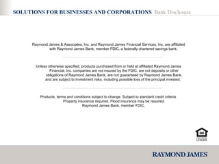 Raymond James & Associates, Inc. and Raymond James Financial Services, Inc. are affiliated with Raymond James Bank, member FDIC, a federally chartered savings bank.  Unless otherwise specified, products purchased from or held at affiliated Raymond James Financial, Inc. companies are not insured by the FDIC, are not deposits or other obligations of Raymond James Bank, are not guaranteed by Raymond James Bank, and are subject to investment risks, including possible loss of the principal invested.  Products, terms and conditions subject to change. Subject to standard credit criteria. Property insurance required. Flood insurance may be required. Raymond James Bank, member FDIC.  SOLUTIONS FOR BUSINESSES AND CORPORATIONS  Bank Disclosure 