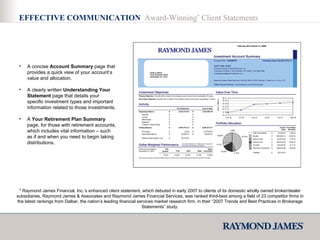 A concise  Account Summary  page that provides a quick view of your account’s value and allocation. A clearly written  Understanding Your Statement  page that details your specific investment types and important information related to those investments. A  Your Retirement Plan Summary  page, for those with retirement accounts, which includes vital information – such as if and when you need to begin taking distributions. * Raymond James Financial, Inc.’s enhanced client statement, which debuted in early 2007 to clients of its domestic wholly owned broker/dealer subsidiaries, Raymond James & Associates and Raymond James Financial Services, was ranked third-best among a field of 23 competitor firms in the latest rankings from Dalbar, the nation’s leading financial services market research firm, in their  “2007 Trends and Best Practices in Brokerage Statements”  study. EFFECTIVE COMMUNICATION  Award-Winning *  Client Statements 