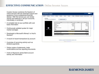 A complete look at your portfolio with cost basis information Continuously updated quotes for major market averages Downloads to Microsoft’s Money ®  or Intuit’s Quicken ® A record of recent transactions by account A preview of upcoming activity such as dividend payments Online copies of statements, trade confirmations and tax reporting documents A link to Raymond James Bank account activity and information Investor Access combines the freedom of online services with the essential support and guidance of your professional financial advisor. With this service you can review activity and balances in all your accounts, individually or combined. EFFECTIVE COMMUNICATION  Online Investor Access 