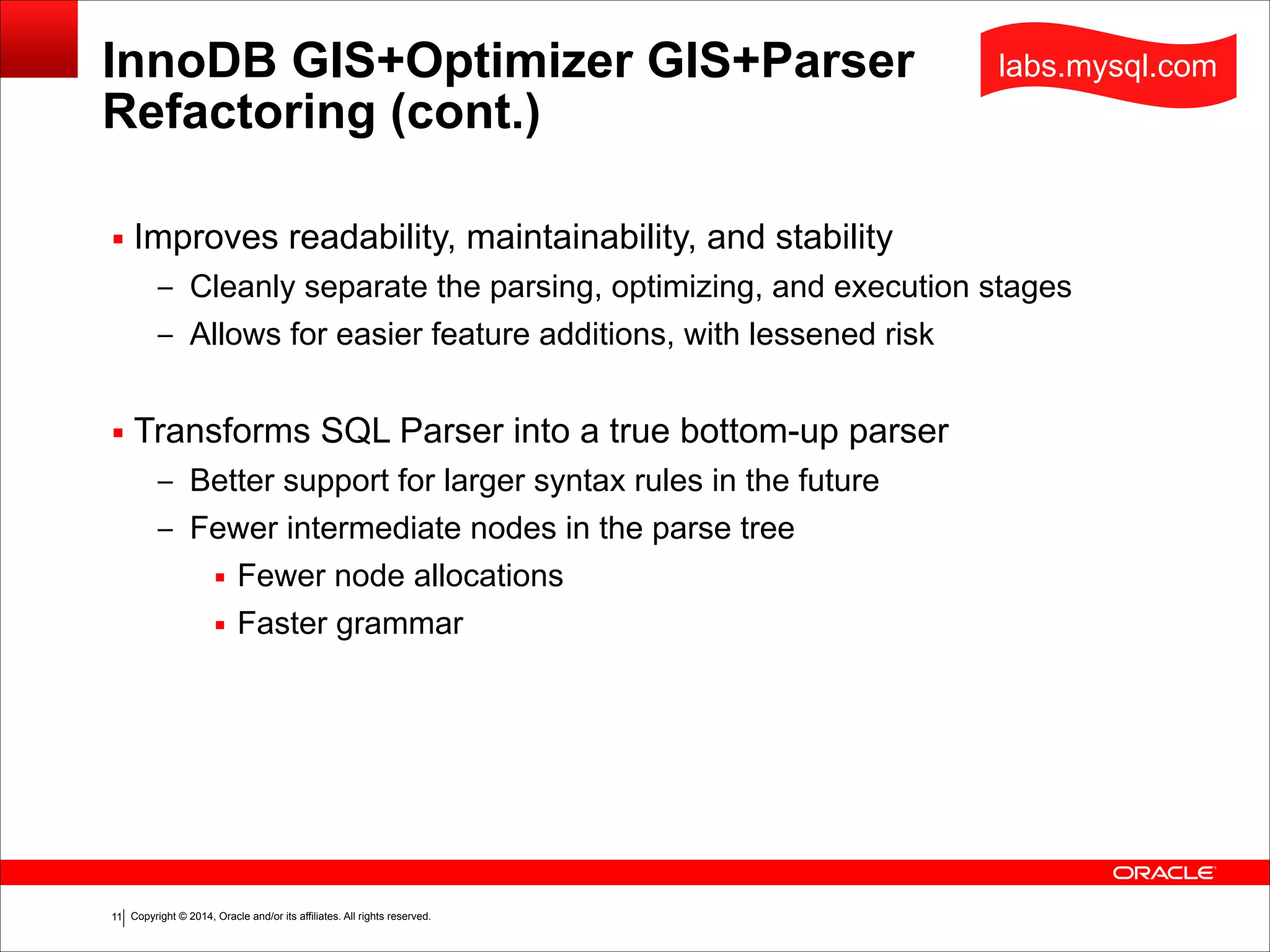 Copyright © 2014, Oracle and/or its affiliates. All rights reserved.!11
InnoDB GIS+Optimizer GIS+Parser  
Refactoring (cont.)
▪ Improves readability, maintainability, and stability
– Cleanly separate the parsing, optimizing, and execution stages
– Allows for easier feature additions, with lessened risk
!
▪ Transforms SQL Parser into a true bottom-up parser
– Better support for larger syntax rules in the future
– Fewer intermediate nodes in the parse tree
▪ Fewer node allocations
▪ Faster grammar
labs.mysql.com
 