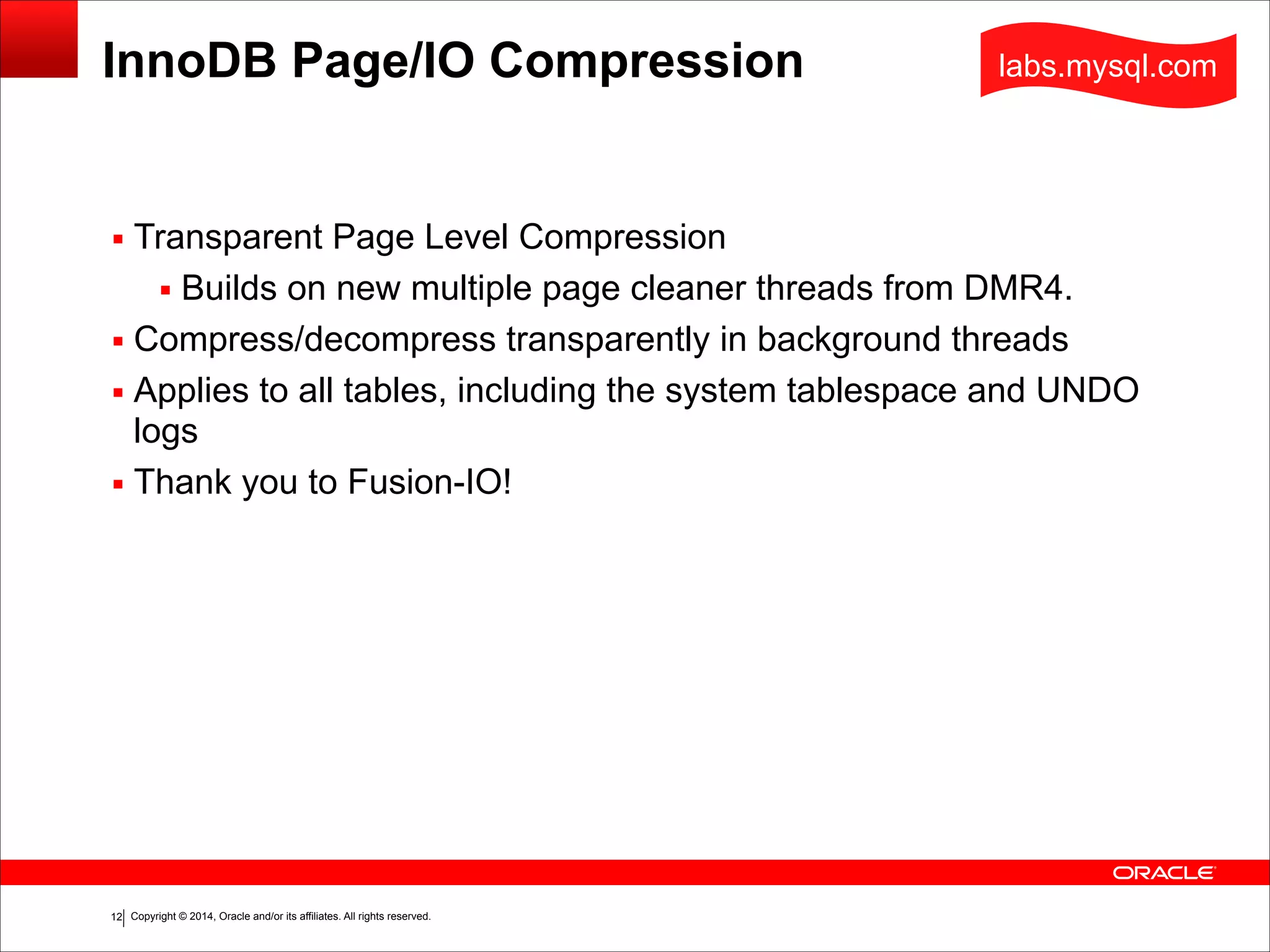 Copyright © 2014, Oracle and/or its affiliates. All rights reserved.!12
InnoDB Page/IO Compression
▪ Transparent Page Level Compression
▪ Builds on new multiple page cleaner threads from DMR4.
▪ Compress/decompress transparently in background threads
▪ Applies to all tables, including the system tablespace and UNDO
logs
▪ Thank you to Fusion-IO!
labs.mysql.com
 