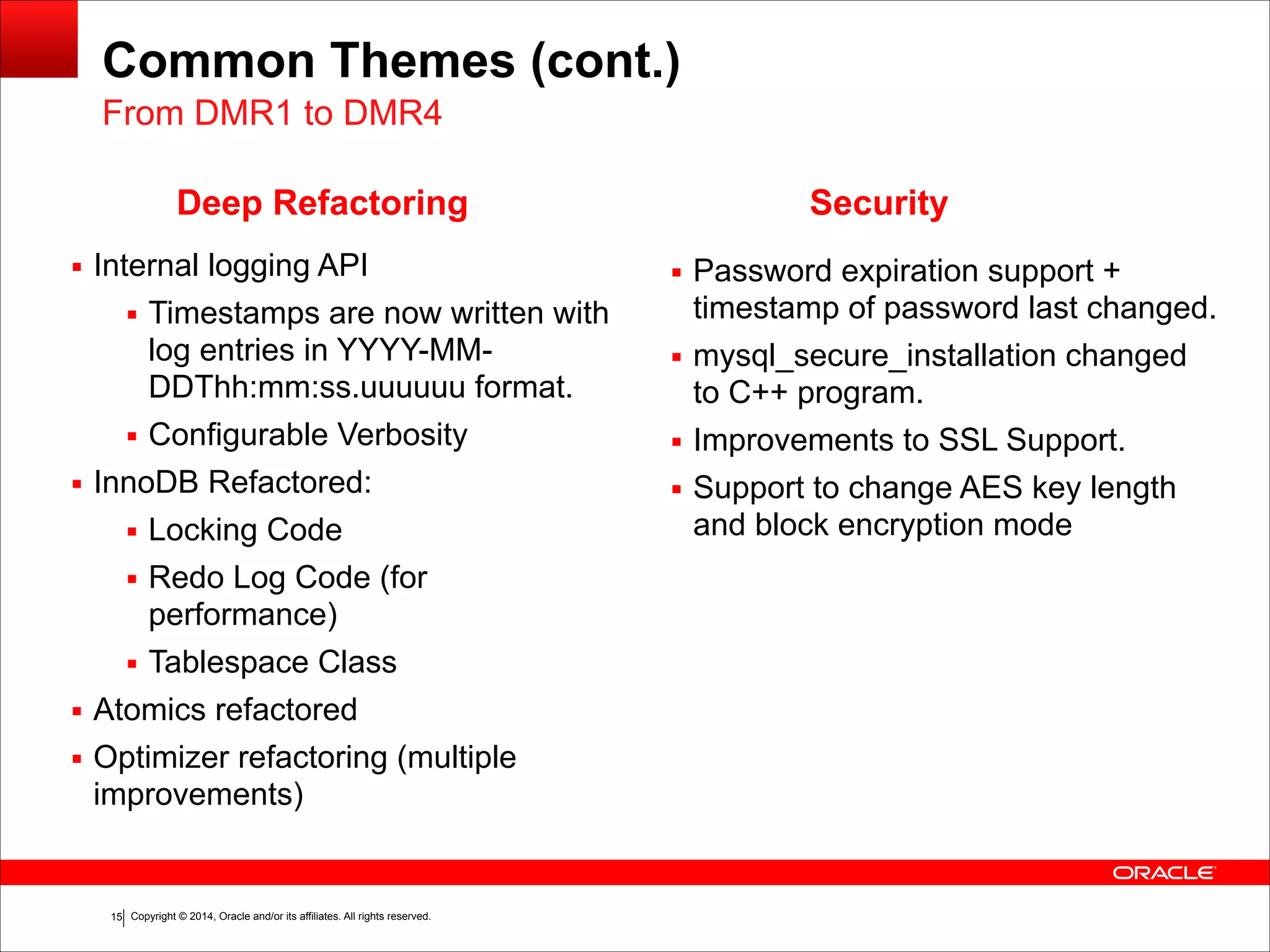 Copyright © 2014, Oracle and/or its affiliates. All rights reserved.!15
Common Themes (cont.)
▪ Internal logging API
▪ Timestamps are now written with
log entries in YYYY-MM-
DDThh:mm:ss.uuuuuu format.
▪ Configurable Verbosity
▪ InnoDB Refactored:
▪ Locking Code
▪ Redo Log Code (for
performance)
▪ Tablespace Class
▪ Atomics refactored
▪ Optimizer refactoring (multiple
improvements)
Deep Refactoring
▪ Password expiration support +
timestamp of password last changed.
▪ mysql_secure_installation changed
to C++ program.
▪ Improvements to SSL Support.
▪ Support to change AES key length
and block encryption mode
From DMR1 to DMR4
Security
 