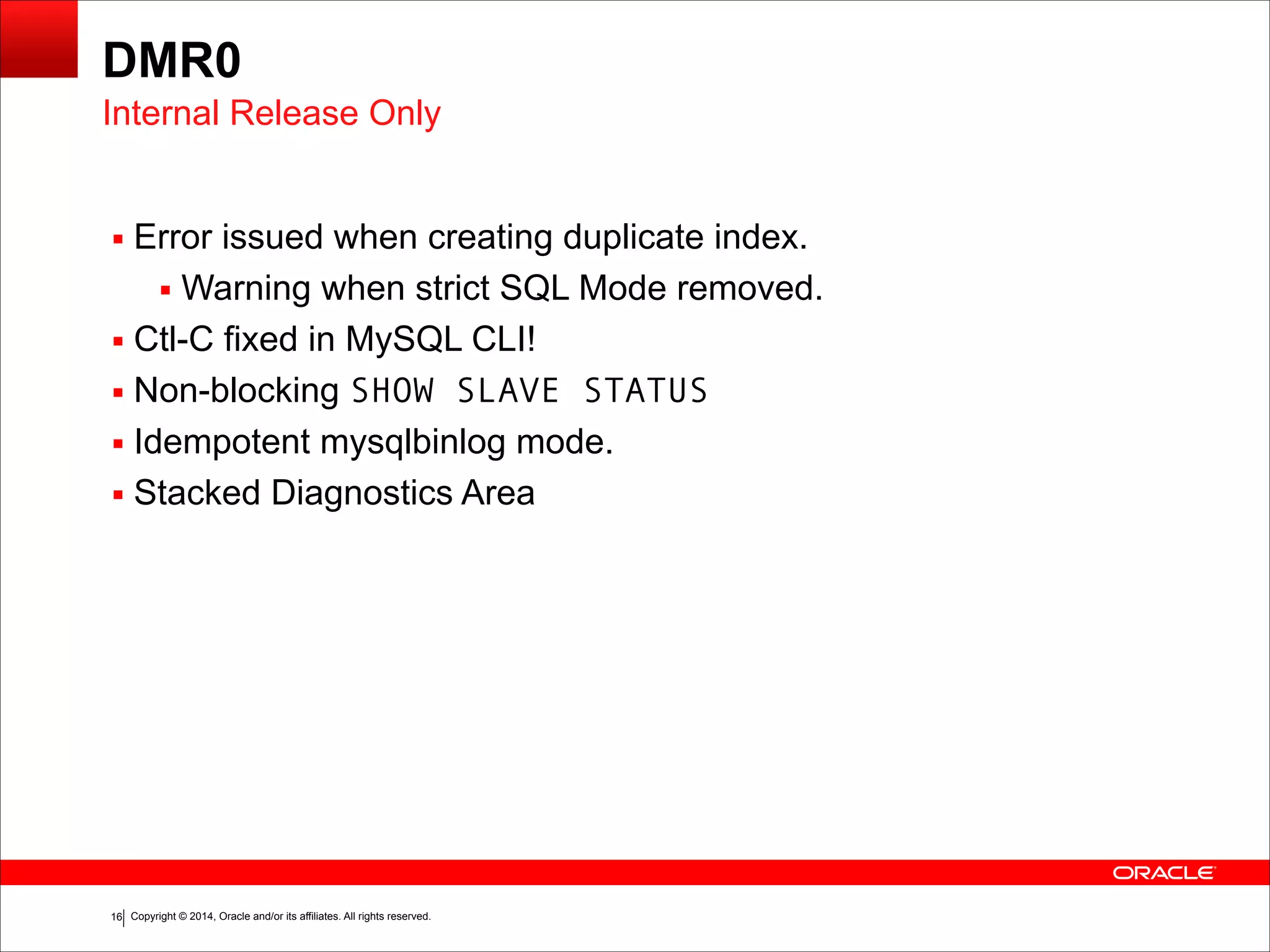 Copyright © 2014, Oracle and/or its affiliates. All rights reserved.!16
DMR0
▪ Error issued when creating duplicate index.
▪ Warning when strict SQL Mode removed.
▪ Ctl-C fixed in MySQL CLI!
▪ Non-blocking SHOW SLAVE STATUS
▪ Idempotent mysqlbinlog mode.
▪ Stacked Diagnostics Area
Internal Release Only
 