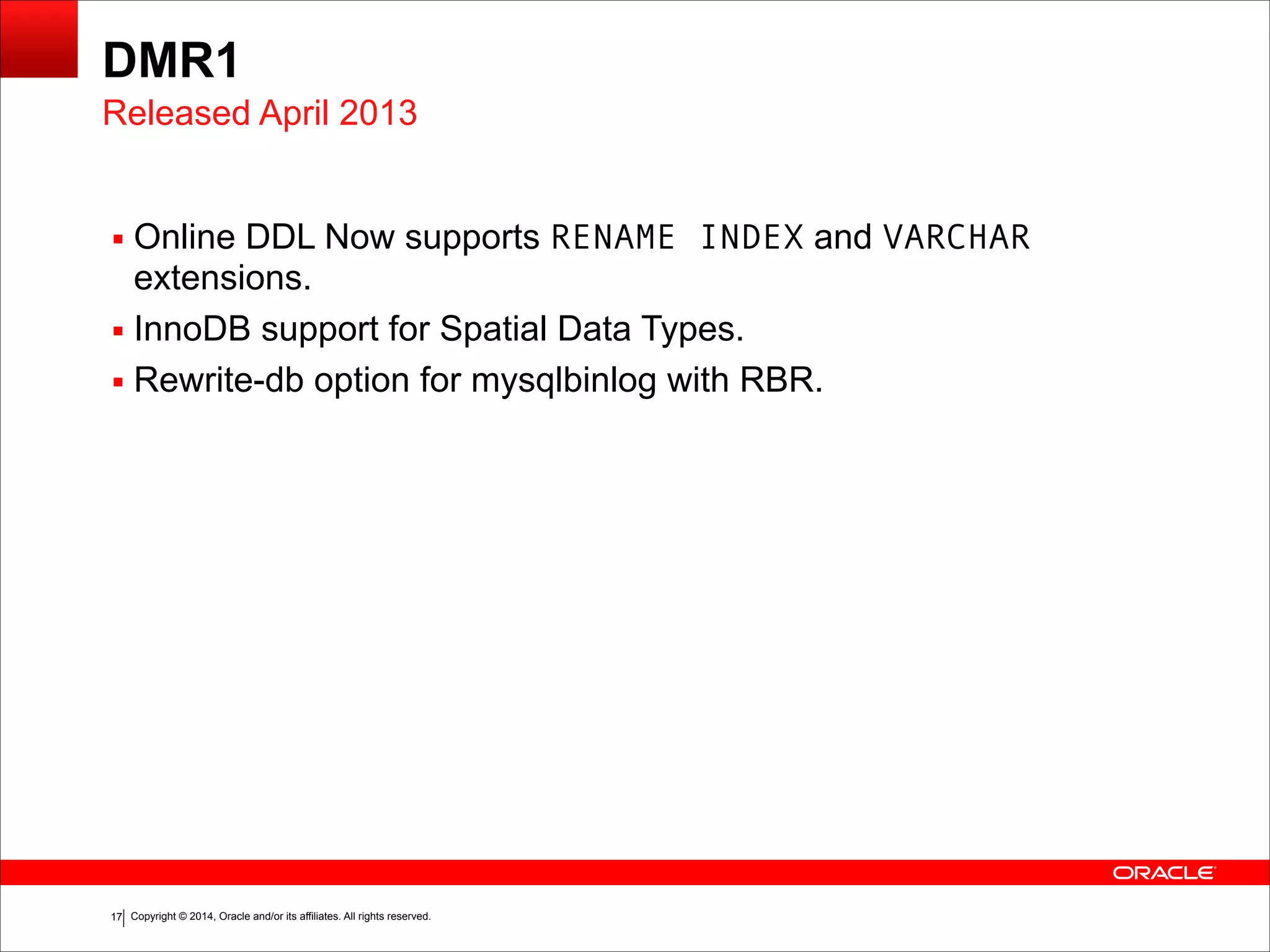 Copyright © 2014, Oracle and/or its affiliates. All rights reserved.!17
DMR1
▪ Online DDL Now supports RENAME INDEX and VARCHAR
extensions.
▪ InnoDB support for Spatial Data Types.
▪ Rewrite-db option for mysqlbinlog with RBR.
Released April 2013
 