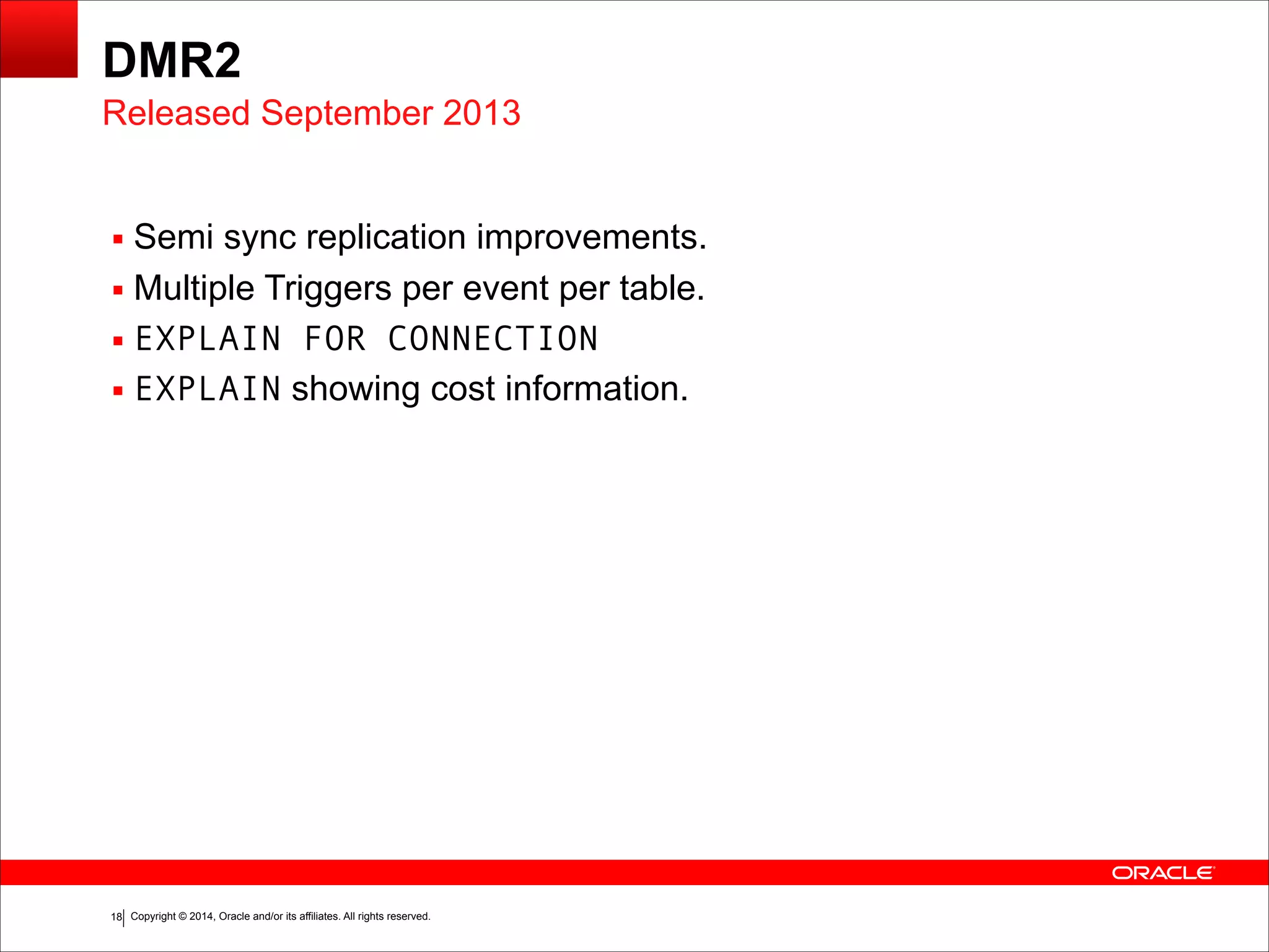 Copyright © 2014, Oracle and/or its affiliates. All rights reserved.!18
DMR2
▪ Semi sync replication improvements.
▪ Multiple Triggers per event per table.
▪ EXPLAIN FOR CONNECTION
▪ EXPLAIN showing cost information.
Released September 2013
 