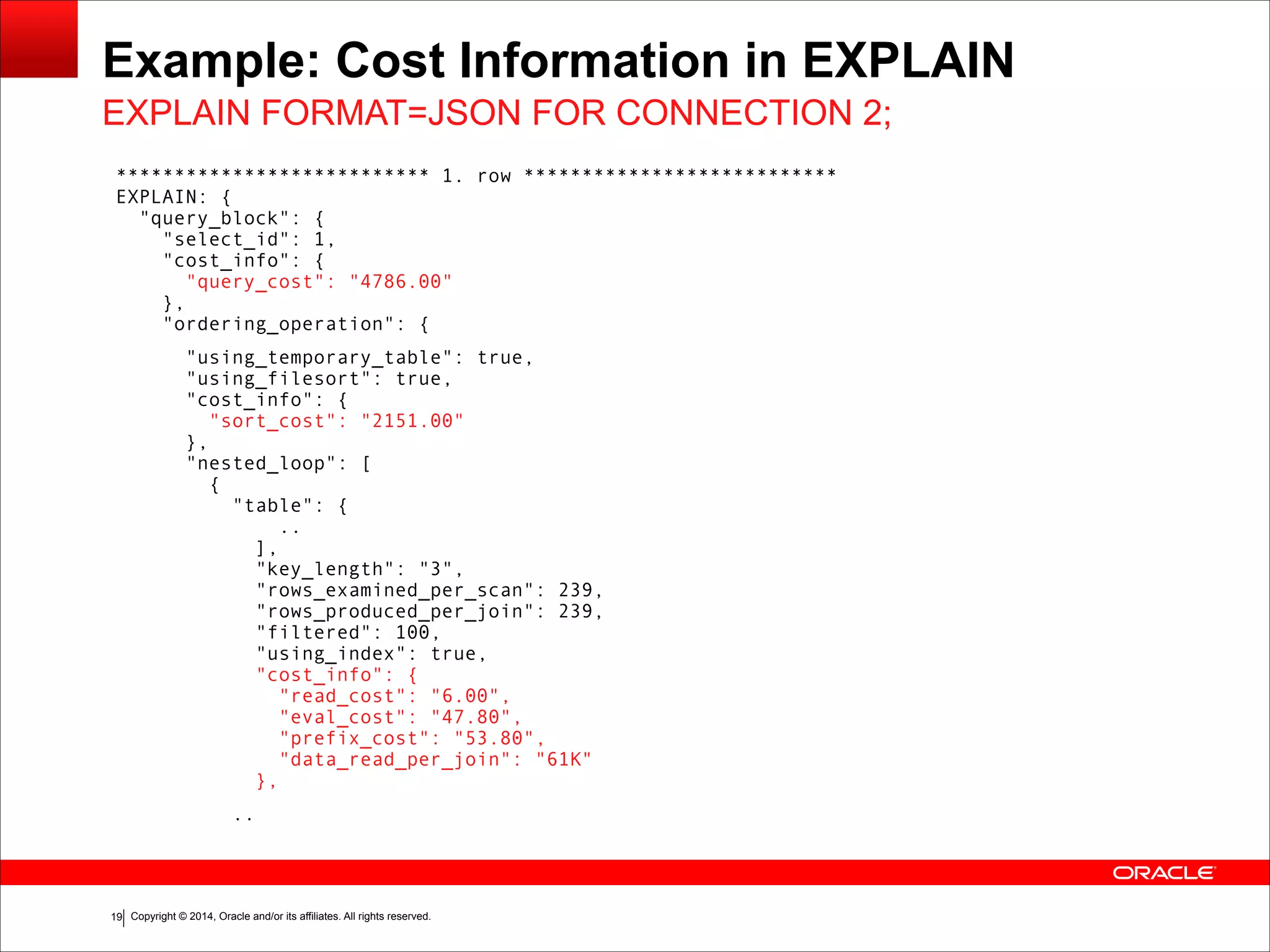 Copyright © 2014, Oracle and/or its affiliates. All rights reserved.!19
Example: Cost Information in EXPLAIN
*************************** 1. row *************************** 
EXPLAIN: { 
"query_block": { 
"select_id": 1, 
"cost_info": { 
"query_cost": "4786.00" 
}, 
"ordering_operation": {
"using_temporary_table": true, 
"using_filesort": true, 
"cost_info": { 
"sort_cost": "2151.00" 
}, 
"nested_loop": [ 
{ 
"table": { 
.. 
], 
"key_length": "3", 
"rows_examined_per_scan": 239, 
"rows_produced_per_join": 239, 
"filtered": 100, 
"using_index": true, 
"cost_info": { 
"read_cost": "6.00", 
"eval_cost": "47.80", 
"prefix_cost": "53.80", 
"data_read_per_join": "61K" 
},
..
EXPLAIN FORMAT=JSON FOR CONNECTION 2;
 