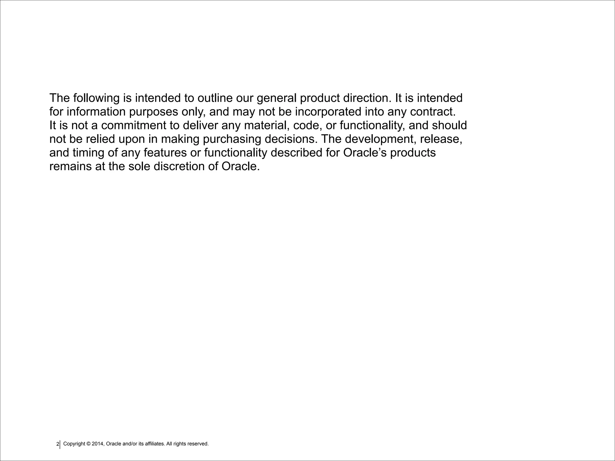 Copyright © 2014, Oracle and/or its affiliates. All rights reserved.!2
The following is intended to outline our general product direction. It is intended  
for information purposes only, and may not be incorporated into any contract.  
It is not a commitment to deliver any material, code, or functionality, and should
not be relied upon in making purchasing decisions. The development, release,
and timing of any features or functionality described for Oracle’s products
remains at the sole discretion of Oracle.
 