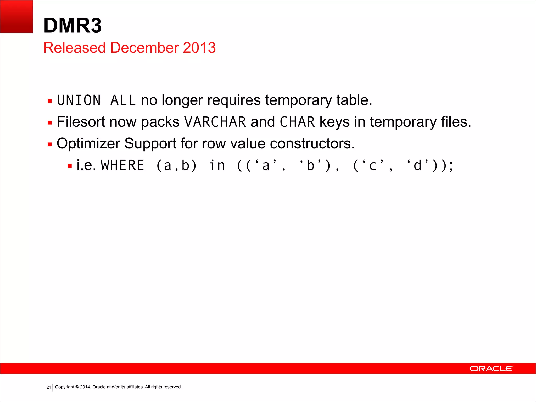 Copyright © 2014, Oracle and/or its affiliates. All rights reserved.!21
DMR3
▪ UNION ALL no longer requires temporary table.
▪ Filesort now packs VARCHAR and CHAR keys in temporary files.
▪ Optimizer Support for row value constructors.
▪ i.e. WHERE (a,b) in ((‘a’, ‘b’), (‘c’, ‘d’));
Released December 2013
 