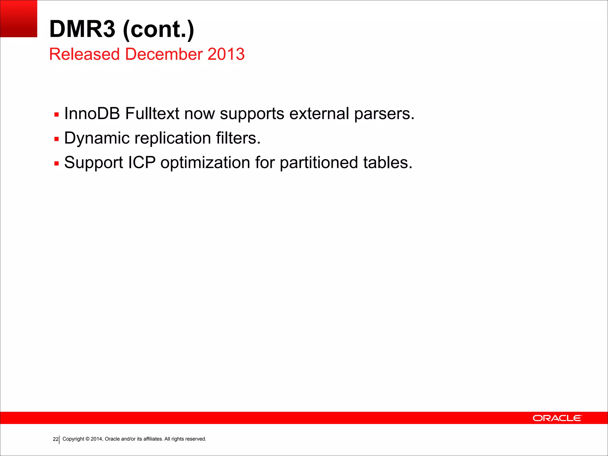 Copyright © 2014, Oracle and/or its affiliates. All rights reserved.!22
DMR3 (cont.)
▪ InnoDB Fulltext now supports external parsers.
▪ Dynamic replication filters.
▪ Support ICP optimization for partitioned tables.
Released December 2013
 