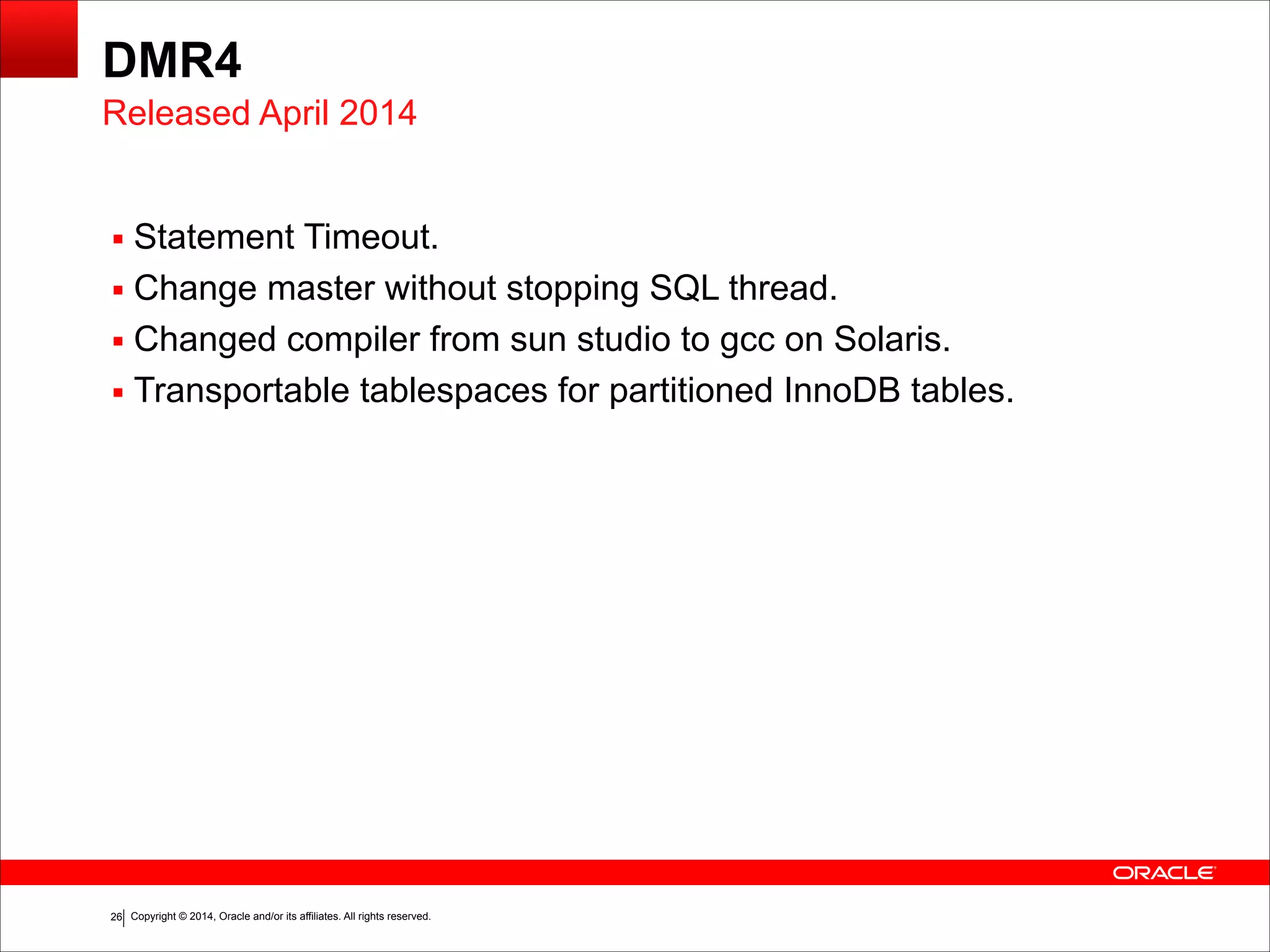 Copyright © 2014, Oracle and/or its affiliates. All rights reserved.!26
DMR4
▪ Statement Timeout.
▪ Change master without stopping SQL thread.
▪ Changed compiler from sun studio to gcc on Solaris.
▪ Transportable tablespaces for partitioned InnoDB tables.
Released April 2014
 