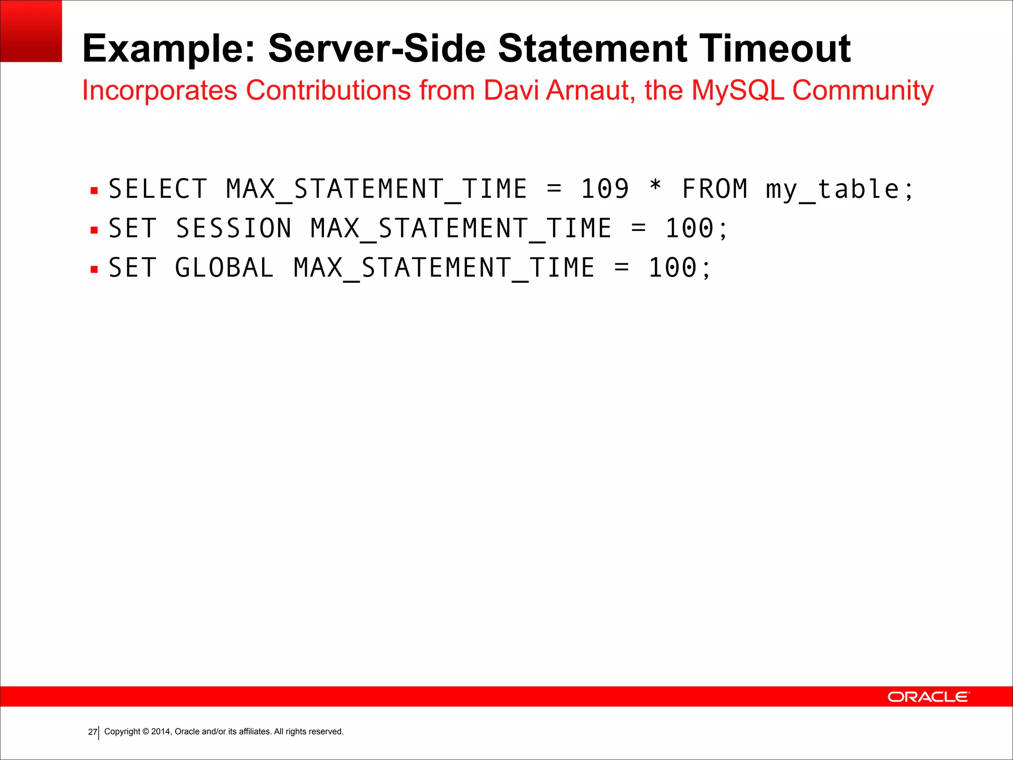 Copyright © 2014, Oracle and/or its affiliates. All rights reserved.!27
Example: Server-Side Statement Timeout
▪ SELECT MAX_STATEMENT_TIME = 109 * FROM my_table;
▪ SET SESSION MAX_STATEMENT_TIME = 100;
▪ SET GLOBAL MAX_STATEMENT_TIME = 100;
Incorporates Contributions from Davi Arnaut, the MySQL Community
 