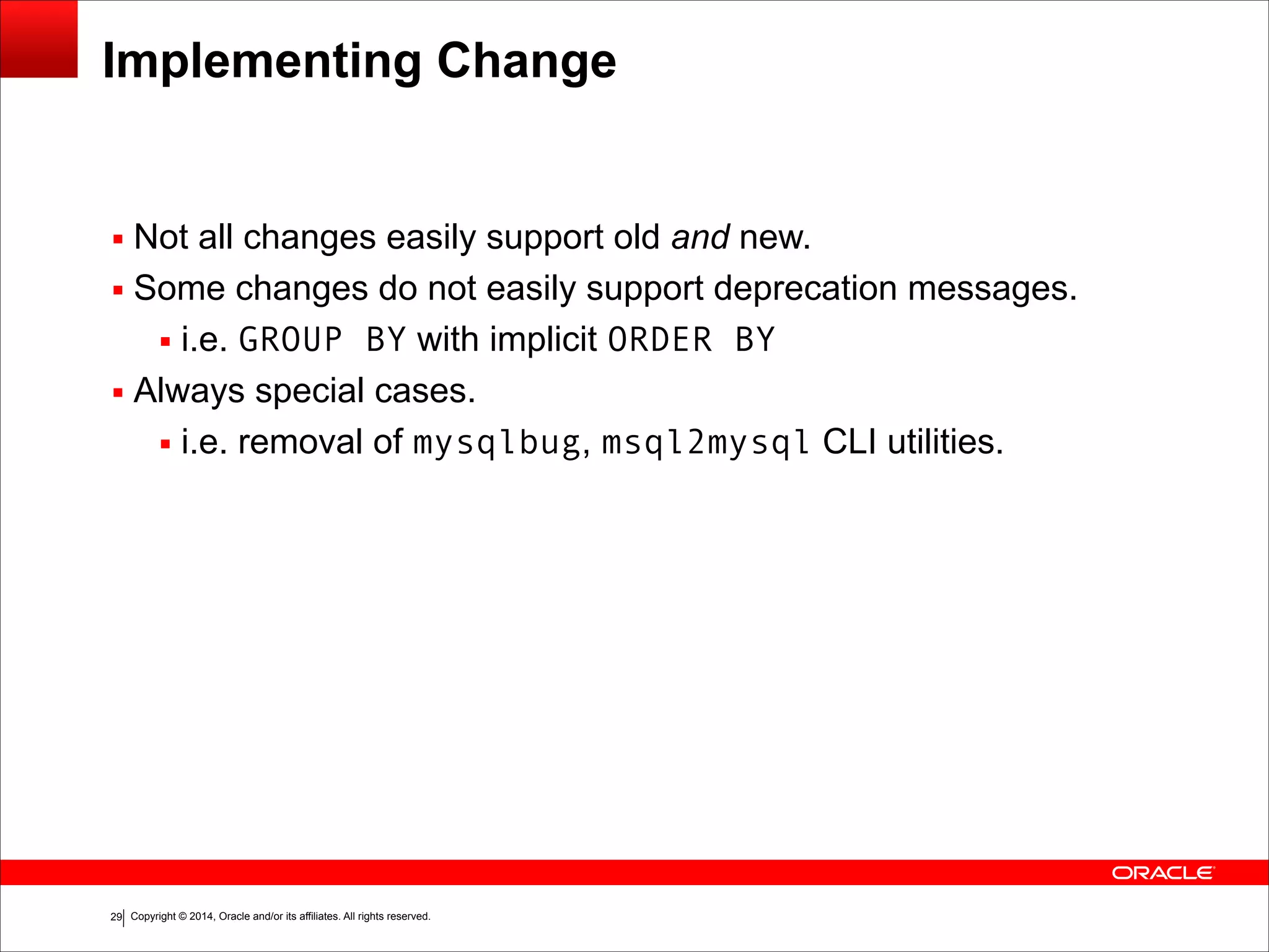 Copyright © 2014, Oracle and/or its affiliates. All rights reserved.!29
Implementing Change
▪ Not all changes easily support old and new.
▪ Some changes do not easily support deprecation messages.
▪ i.e. GROUP BY with implicit ORDER BY
▪ Always special cases.
▪ i.e. removal of mysqlbug, msql2mysql CLI utilities.
 