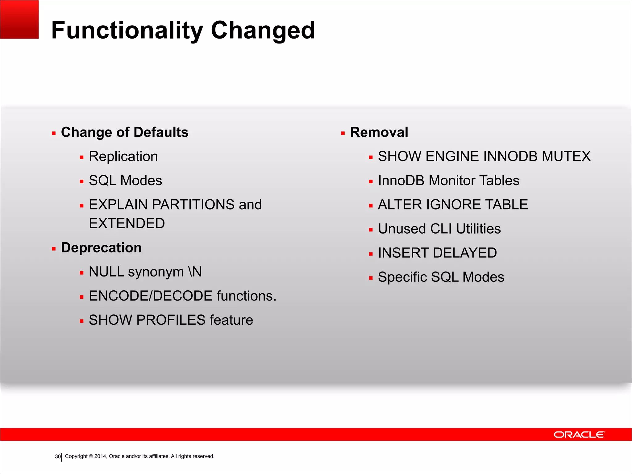 Copyright © 2014, Oracle and/or its affiliates. All rights reserved.!30
Functionality Changed
▪ Change of Defaults
▪ Replication
▪ SQL Modes
▪ EXPLAIN PARTITIONS and
EXTENDED
▪ Deprecation
▪ NULL synonym N
▪ ENCODE/DECODE functions.
▪ SHOW PROFILES feature
!
!
!
!
▪ Removal
▪ SHOW ENGINE INNODB MUTEX
▪ InnoDB Monitor Tables
▪ ALTER IGNORE TABLE
▪ Unused CLI Utilities
▪ INSERT DELAYED
▪ Specific SQL Modes
 