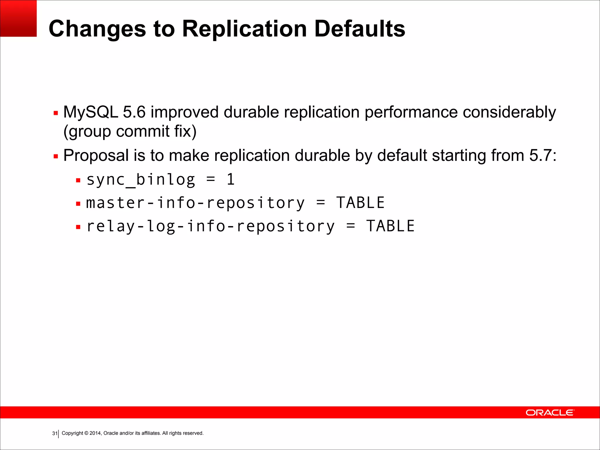 Copyright © 2014, Oracle and/or its affiliates. All rights reserved.!31
Changes to Replication Defaults
▪ MySQL 5.6 improved durable replication performance considerably
(group commit fix)
▪ Proposal is to make replication durable by default starting from 5.7:
▪ sync_binlog = 1
▪ master-info-repository = TABLE
▪ relay-log-info-repository = TABLE
 
