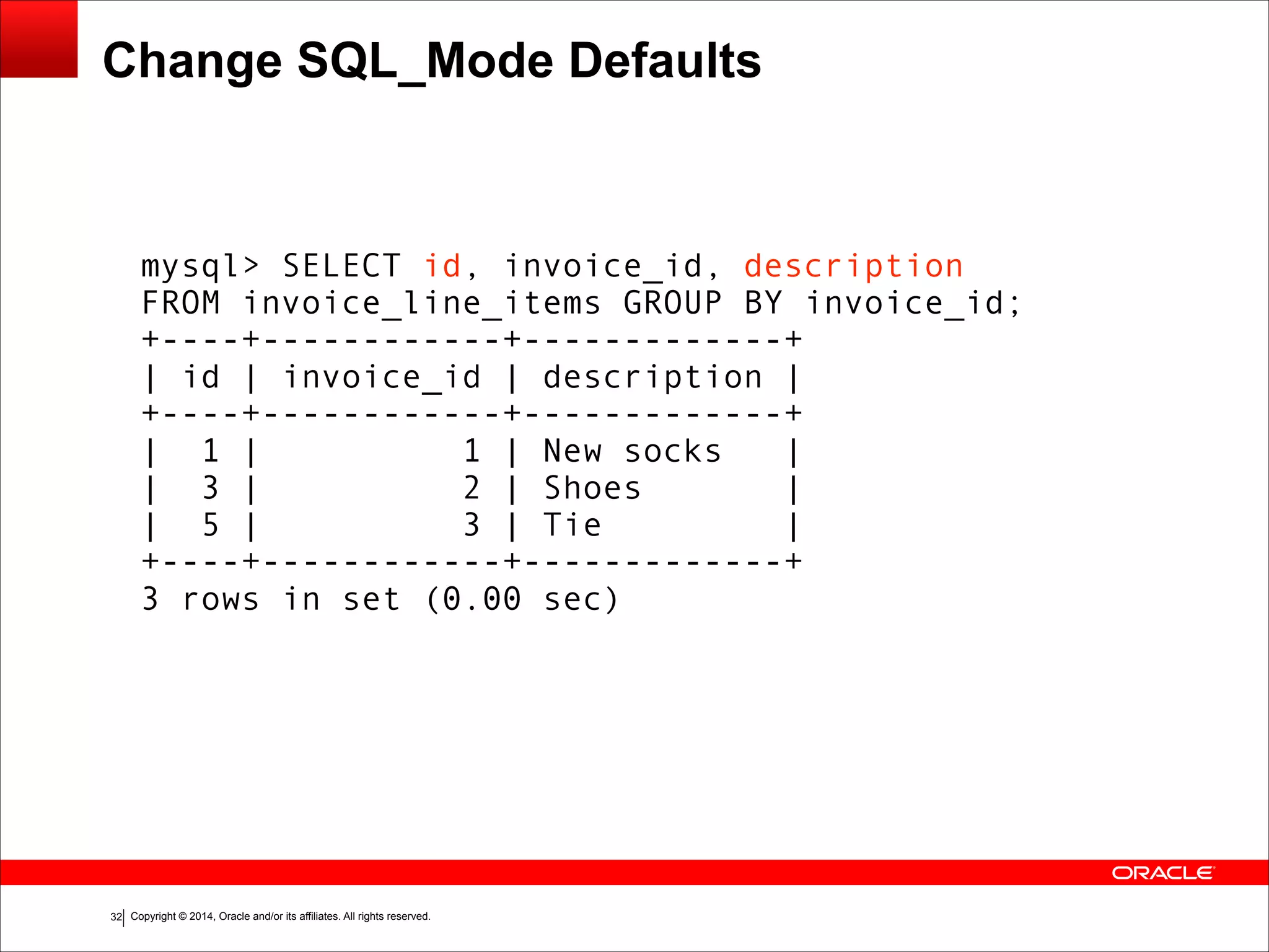 Copyright © 2014, Oracle and/or its affiliates. All rights reserved.!32
Change SQL_Mode Defaults
mysql> SELECT id, invoice_id, description
FROM invoice_line_items GROUP BY invoice_id;
+----+------------+-------------+
| id | invoice_id | description |
+----+------------+-------------+
| 1 | 1 | New socks |
| 3 | 2 | Shoes |
| 5 | 3 | Tie |
+----+------------+-------------+
3 rows in set (0.00 sec)
 