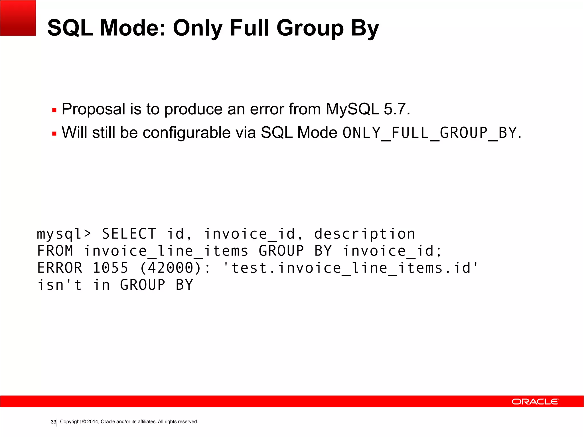 Copyright © 2014, Oracle and/or its affiliates. All rights reserved.!33
SQL Mode: Only Full Group By
▪ Proposal is to produce an error from MySQL 5.7.
▪ Will still be configurable via SQL Mode ONLY_FULL_GROUP_BY.
mysql> SELECT id, invoice_id, description
FROM invoice_line_items GROUP BY invoice_id;
ERROR 1055 (42000): 'test.invoice_line_items.id'
isn't in GROUP BY
 
