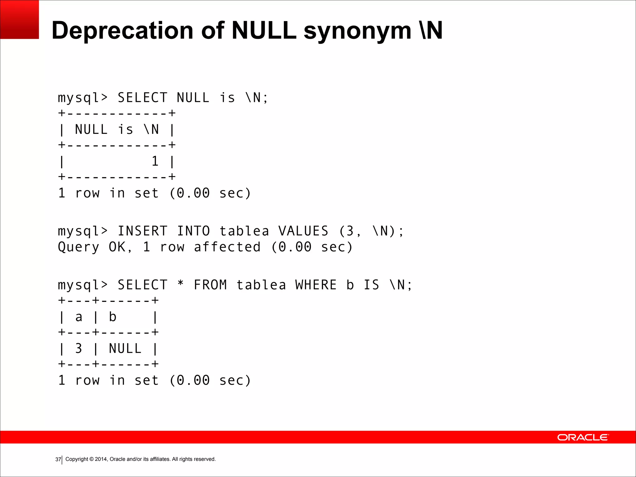 Copyright © 2014, Oracle and/or its affiliates. All rights reserved.!37
Deprecation of NULL synonym N
mysql> SELECT NULL is N; 
+------------+ 
| NULL is N | 
+------------+ 
| 1 | 
+------------+ 
1 row in set (0.00 sec)
 
mysql> INSERT INTO tablea VALUES (3, N); 
Query OK, 1 row affected (0.00 sec)
 
mysql> SELECT * FROM tablea WHERE b IS N; 
+---+------+ 
| a | b | 
+---+------+ 
| 3 | NULL | 
+---+------+ 
1 row in set (0.00 sec)
 