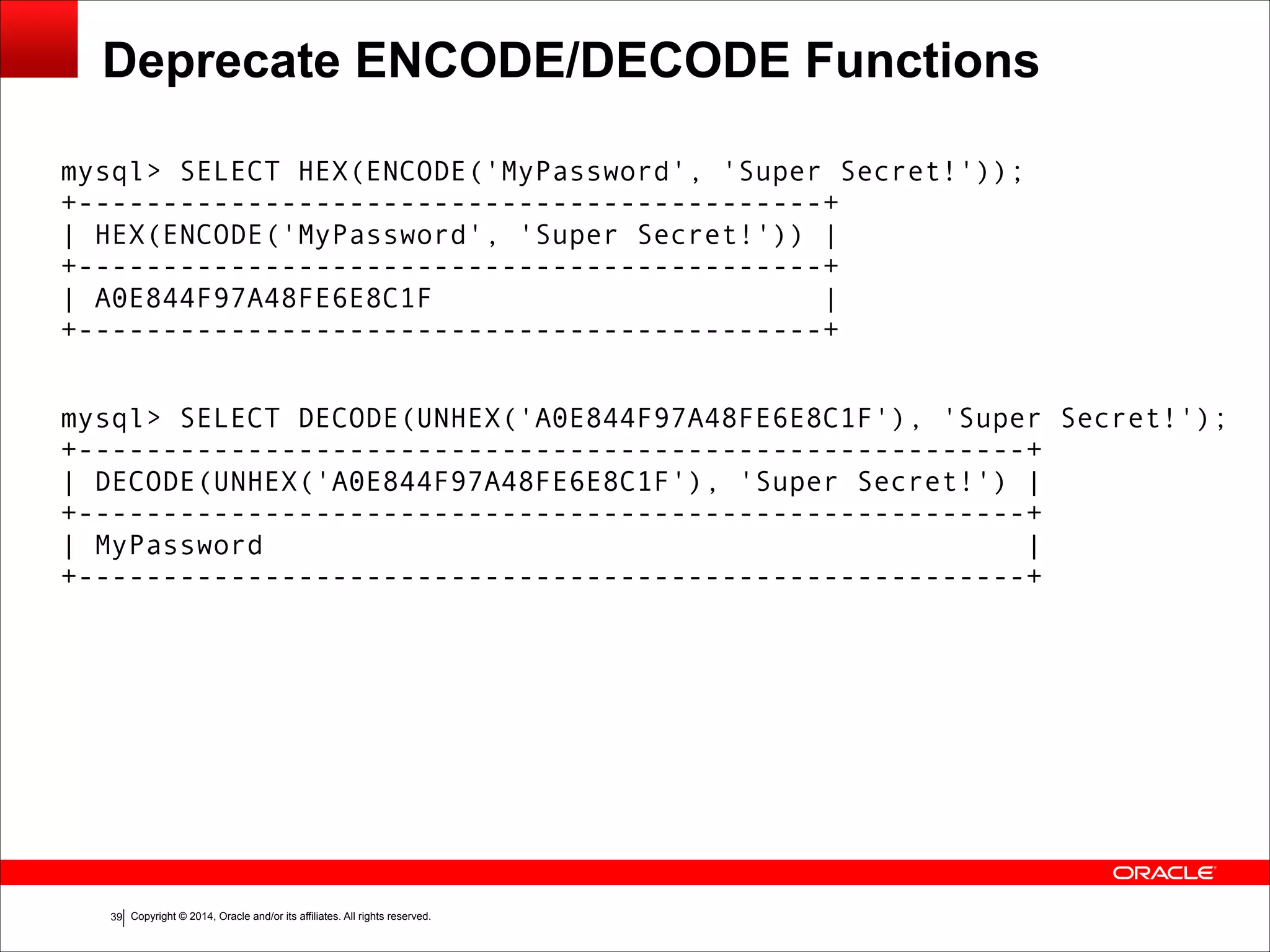 Copyright © 2014, Oracle and/or its affiliates. All rights reserved.!39
Deprecate ENCODE/DECODE Functions
mysql> SELECT HEX(ENCODE('MyPassword', 'Super Secret!')); 
+--------------------------------------------+ 
| HEX(ENCODE('MyPassword', 'Super Secret!')) |
+--------------------------------------------+ 
| A0E844F97A48FE6E8C1F | 
+--------------------------------------------+
!
mysql> SELECT DECODE(UNHEX('A0E844F97A48FE6E8C1F'), 'Super Secret!'); 
+--------------------------------------------------------+ 
| DECODE(UNHEX('A0E844F97A48FE6E8C1F'), 'Super Secret!') | 
+--------------------------------------------------------+ 
| MyPassword | 
+--------------------------------------------------------+
 