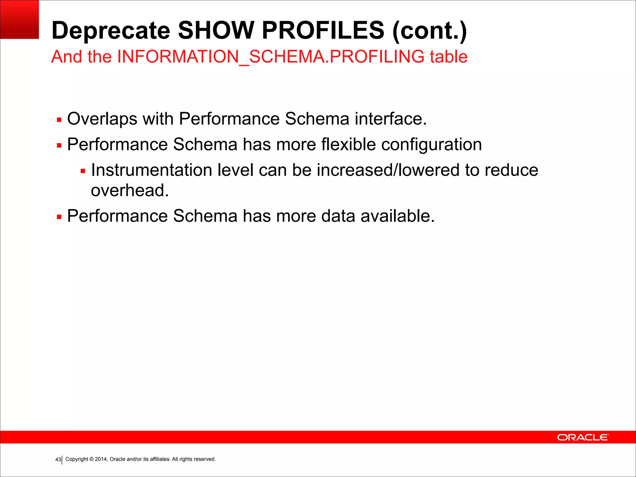 Copyright © 2014, Oracle and/or its affiliates. All rights reserved.!43
Deprecate SHOW PROFILES (cont.)
▪ Overlaps with Performance Schema interface.
▪ Performance Schema has more flexible configuration
▪ Instrumentation level can be increased/lowered to reduce
overhead.
▪ Performance Schema has more data available.
And the INFORMATION_SCHEMA.PROFILING table
 