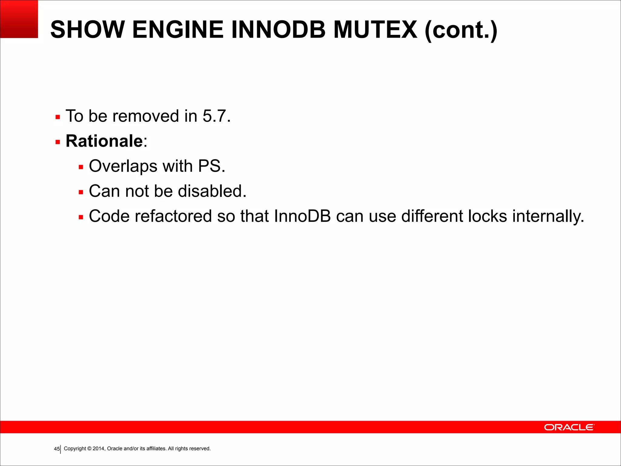 Copyright © 2014, Oracle and/or its affiliates. All rights reserved.!45
SHOW ENGINE INNODB MUTEX (cont.)
▪ To be removed in 5.7.
▪ Rationale:
▪ Overlaps with PS.
▪ Can not be disabled.
▪ Code refactored so that InnoDB can use different locks internally.
 