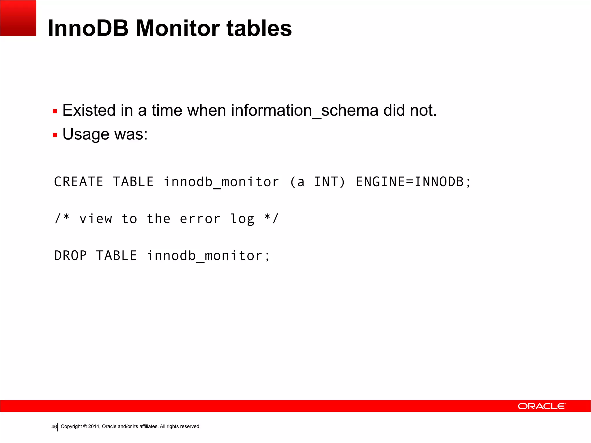 Copyright © 2014, Oracle and/or its affiliates. All rights reserved.!46
InnoDB Monitor tables
▪ Existed in a time when information_schema did not.
▪ Usage was:
CREATE TABLE innodb_monitor (a INT) ENGINE=INNODB; 
/* view to the error log */ 
DROP TABLE innodb_monitor;
 