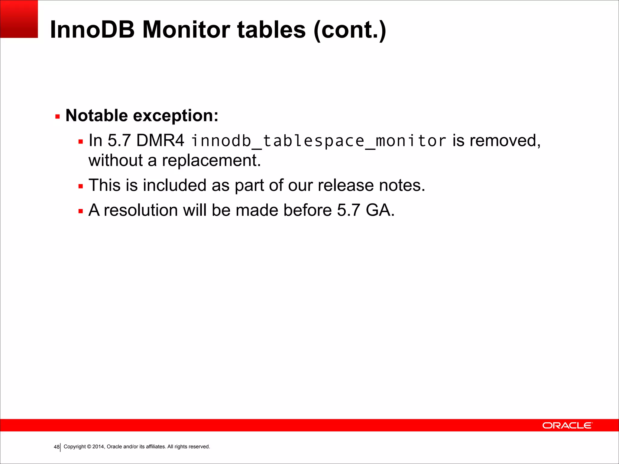 Copyright © 2014, Oracle and/or its affiliates. All rights reserved.!48
InnoDB Monitor tables (cont.)
▪ Notable exception:
▪ In 5.7 DMR4 innodb_tablespace_monitor is removed,
without a replacement.
▪ This is included as part of our release notes.
▪ A resolution will be made before 5.7 GA.
 