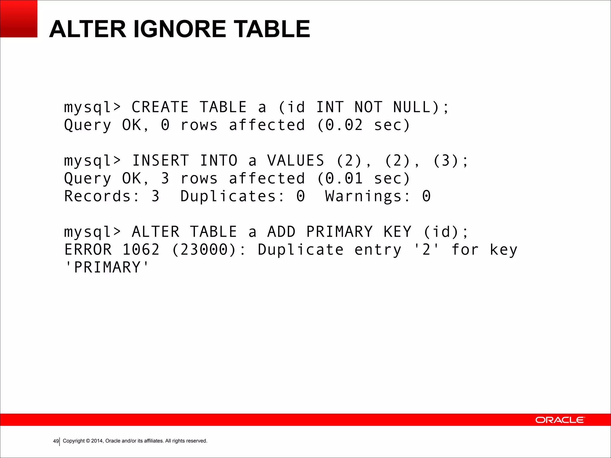 Copyright © 2014, Oracle and/or its affiliates. All rights reserved.!49
ALTER IGNORE TABLE
mysql> CREATE TABLE a (id INT NOT NULL);
Query OK, 0 rows affected (0.02 sec)
!
mysql> INSERT INTO a VALUES (2), (2), (3);
Query OK, 3 rows affected (0.01 sec)
Records: 3 Duplicates: 0 Warnings: 0
!
mysql> ALTER TABLE a ADD PRIMARY KEY (id);
ERROR 1062 (23000): Duplicate entry '2' for key
'PRIMARY'
 