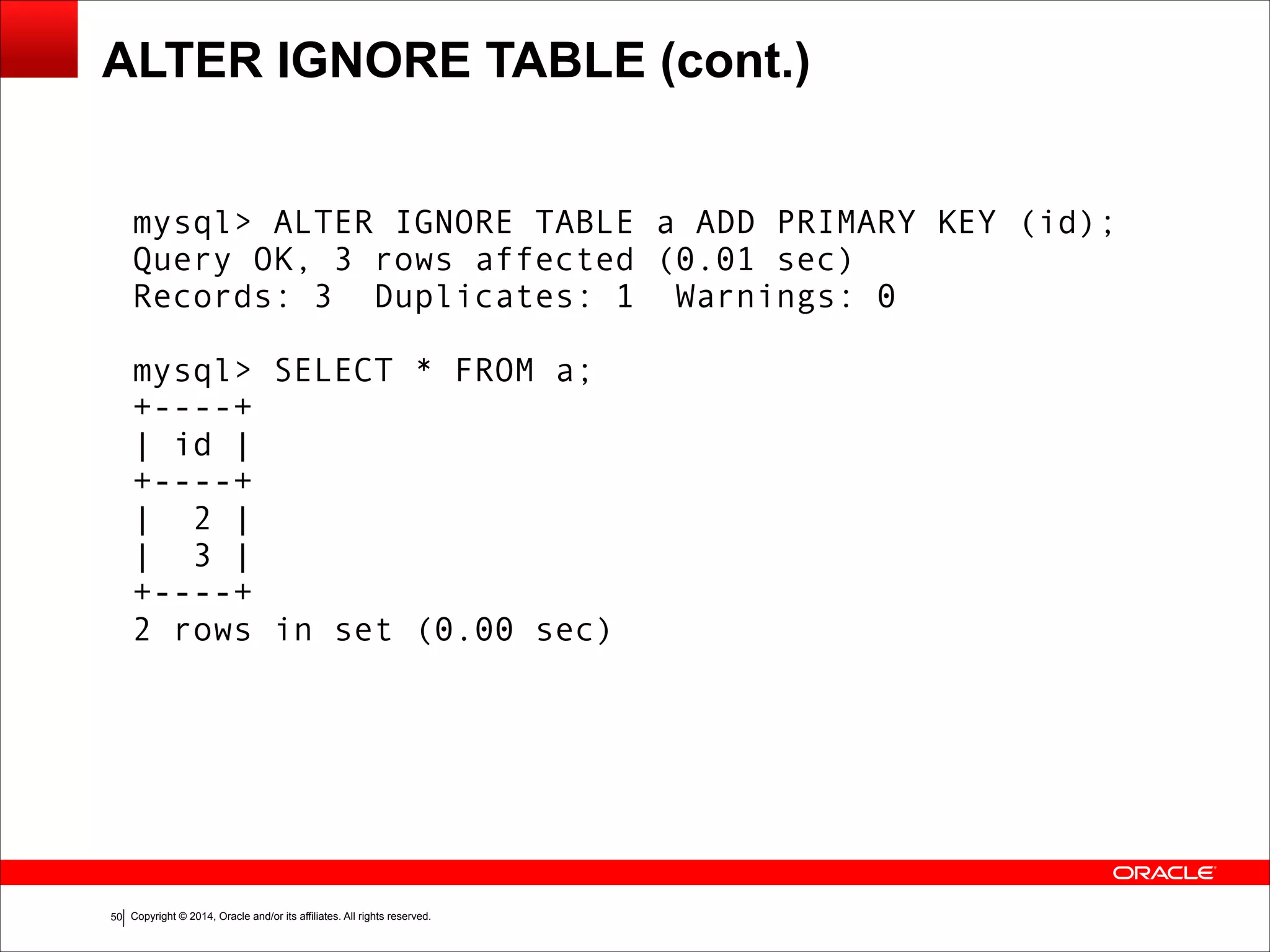 Copyright © 2014, Oracle and/or its affiliates. All rights reserved.!50
ALTER IGNORE TABLE (cont.)
mysql> ALTER IGNORE TABLE a ADD PRIMARY KEY (id);
Query OK, 3 rows affected (0.01 sec)
Records: 3 Duplicates: 1 Warnings: 0
!
mysql> SELECT * FROM a;
+----+
| id |
+----+
| 2 |
| 3 |
+----+
2 rows in set (0.00 sec)
 