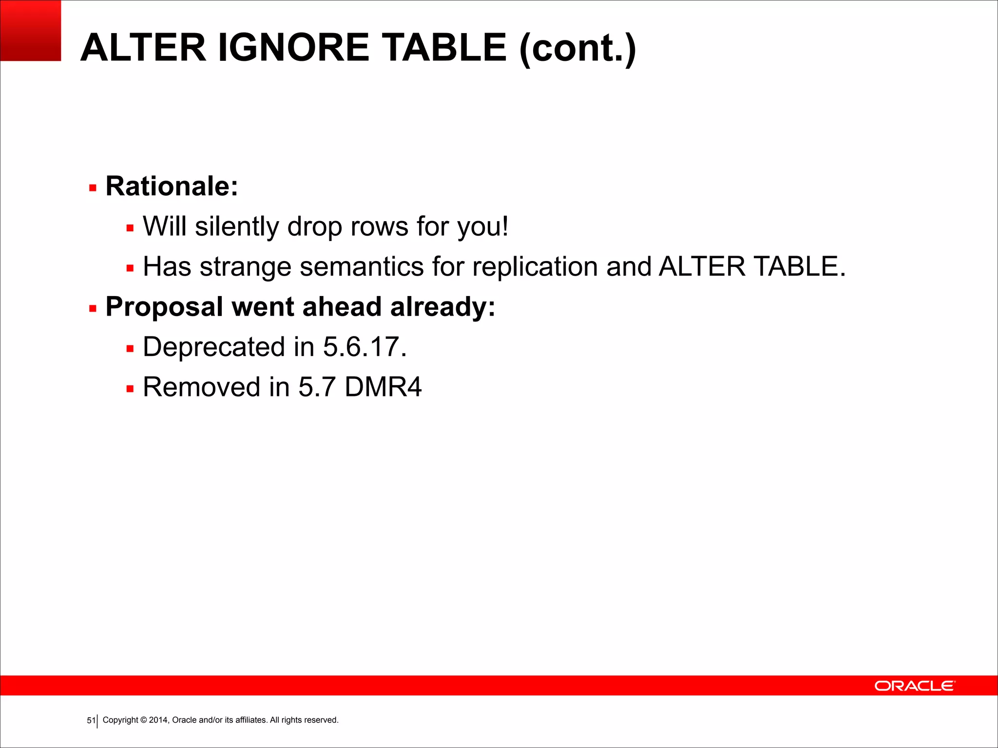 Copyright © 2014, Oracle and/or its affiliates. All rights reserved.!51
ALTER IGNORE TABLE (cont.)
▪ Rationale:
▪ Will silently drop rows for you!
▪ Has strange semantics for replication and ALTER TABLE.
▪ Proposal went ahead already:
▪ Deprecated in 5.6.17.
▪ Removed in 5.7 DMR4
 