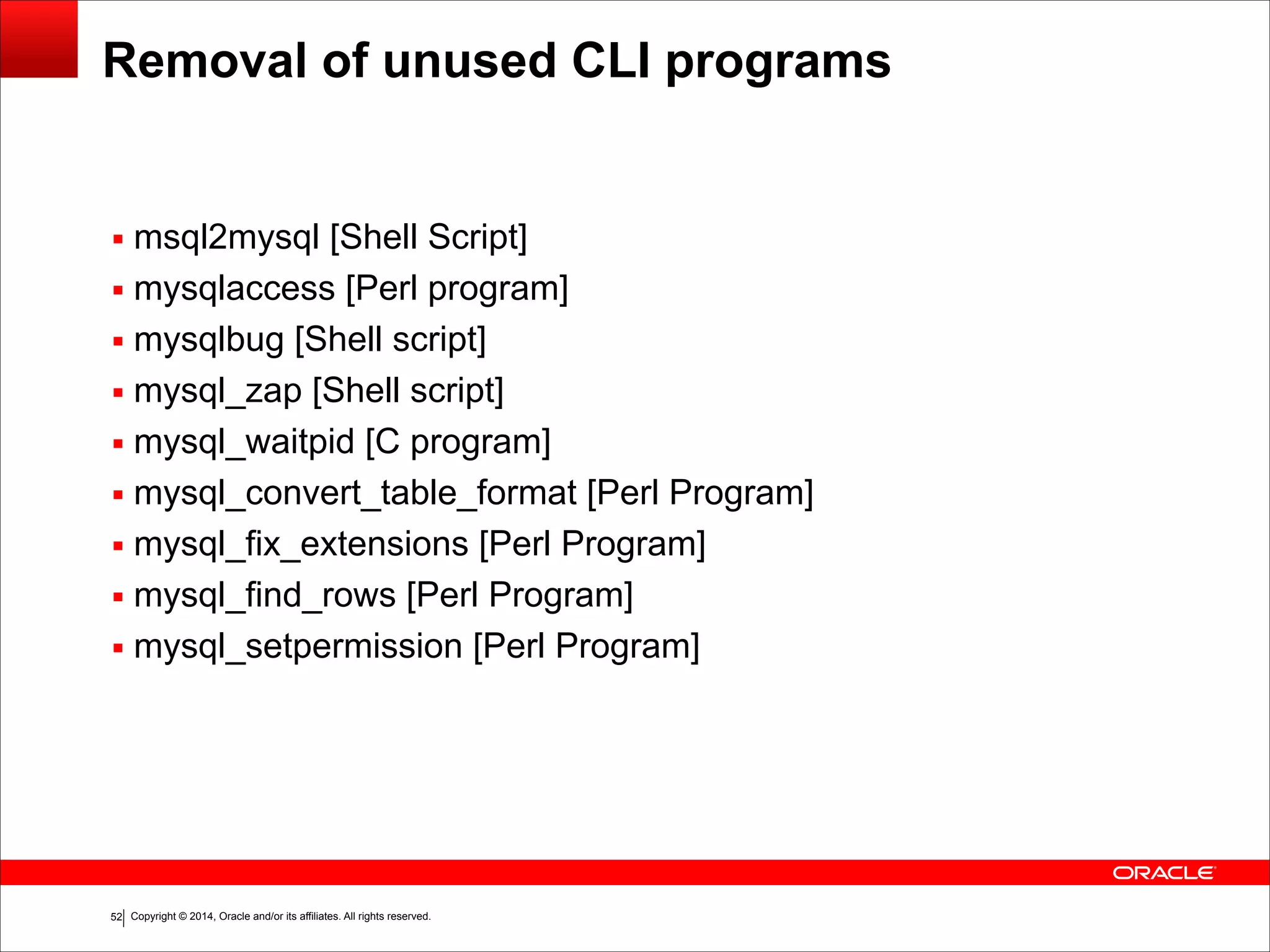Copyright © 2014, Oracle and/or its affiliates. All rights reserved.!52
Removal of unused CLI programs
▪ msql2mysql [Shell Script]
▪ mysqlaccess [Perl program]
▪ mysqlbug [Shell script]
▪ mysql_zap [Shell script]
▪ mysql_waitpid [C program]
▪ mysql_convert_table_format [Perl Program]
▪ mysql_fix_extensions [Perl Program]
▪ mysql_find_rows [Perl Program]
▪ mysql_setpermission [Perl Program]
 