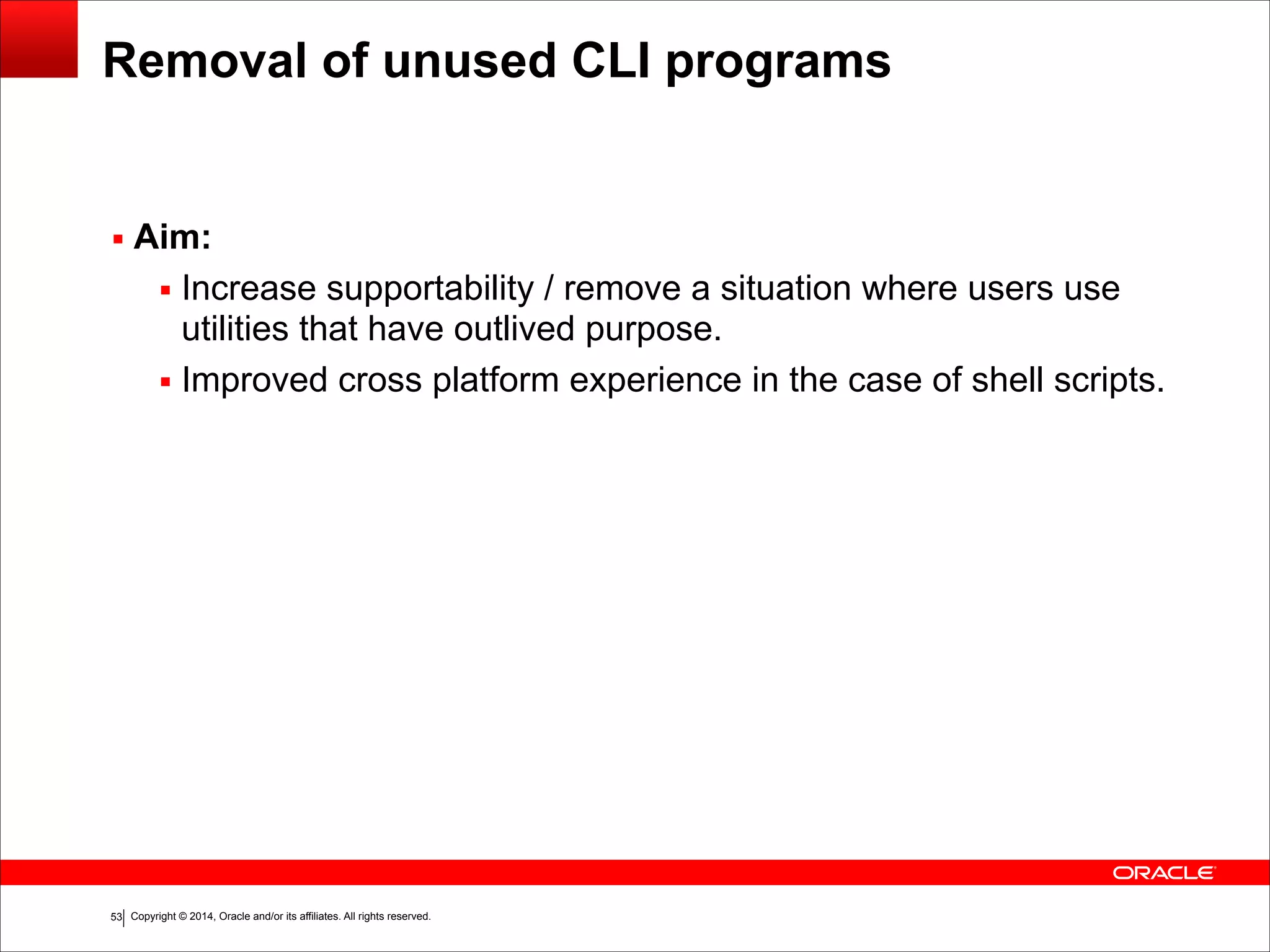 Copyright © 2014, Oracle and/or its affiliates. All rights reserved.!53
Removal of unused CLI programs
▪ Aim:
▪ Increase supportability / remove a situation where users use
utilities that have outlived purpose.
▪ Improved cross platform experience in the case of shell scripts.
 