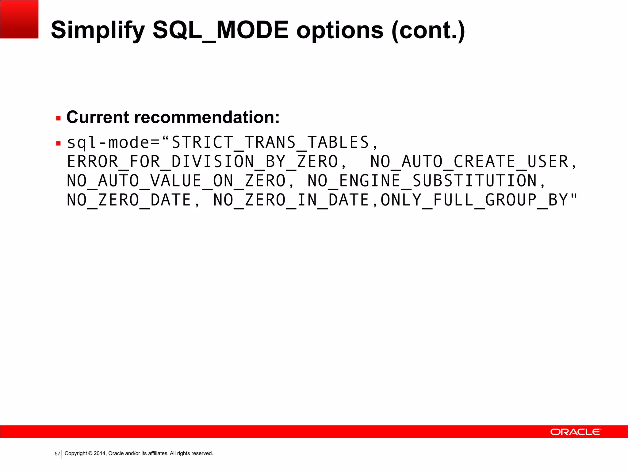Copyright © 2014, Oracle and/or its affiliates. All rights reserved.!57
Simplify SQL_MODE options (cont.)
▪ Current recommendation:
▪ sql-mode=“STRICT_TRANS_TABLES,
ERROR_FOR_DIVISION_BY_ZERO, NO_AUTO_CREATE_USER,
NO_AUTO_VALUE_ON_ZERO, NO_ENGINE_SUBSTITUTION,
NO_ZERO_DATE, NO_ZERO_IN_DATE,ONLY_FULL_GROUP_BY"
 