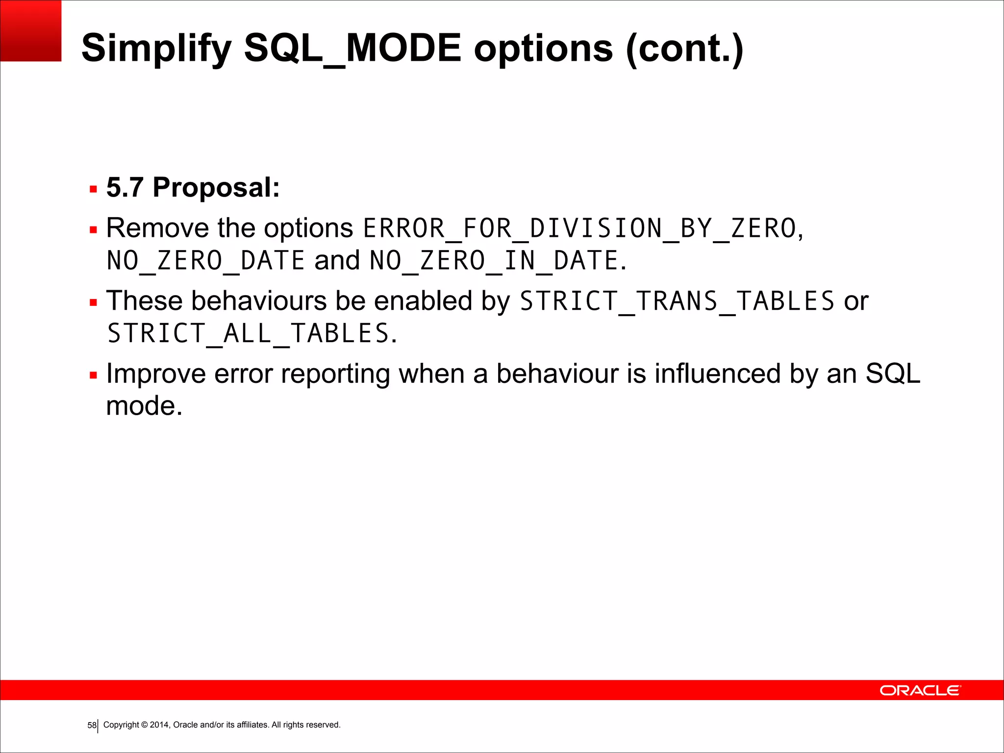 Copyright © 2014, Oracle and/or its affiliates. All rights reserved.!58
Simplify SQL_MODE options (cont.)
▪ 5.7 Proposal:
▪ Remove the options ERROR_FOR_DIVISION_BY_ZERO,
NO_ZERO_DATE and NO_ZERO_IN_DATE.
▪ These behaviours be enabled by STRICT_TRANS_TABLES or
STRICT_ALL_TABLES.
▪ Improve error reporting when a behaviour is influenced by an SQL
mode.
 
