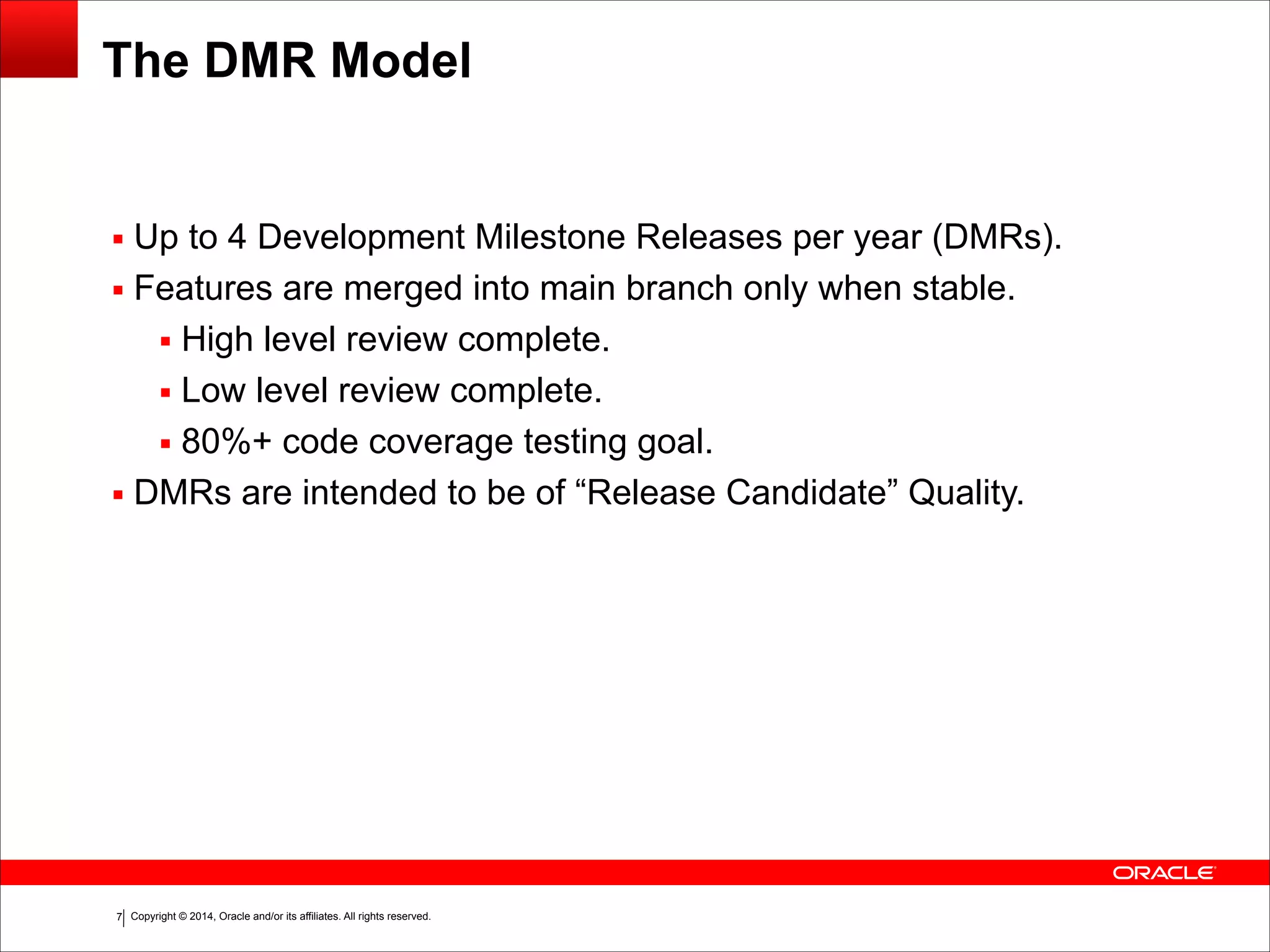Copyright © 2014, Oracle and/or its affiliates. All rights reserved.!7
The DMR Model
▪ Up to 4 Development Milestone Releases per year (DMRs).
▪ Features are merged into main branch only when stable.
▪ High level review complete.
▪ Low level review complete.
▪ 80%+ code coverage testing goal.
▪ DMRs are intended to be of “Release Candidate” Quality.
 