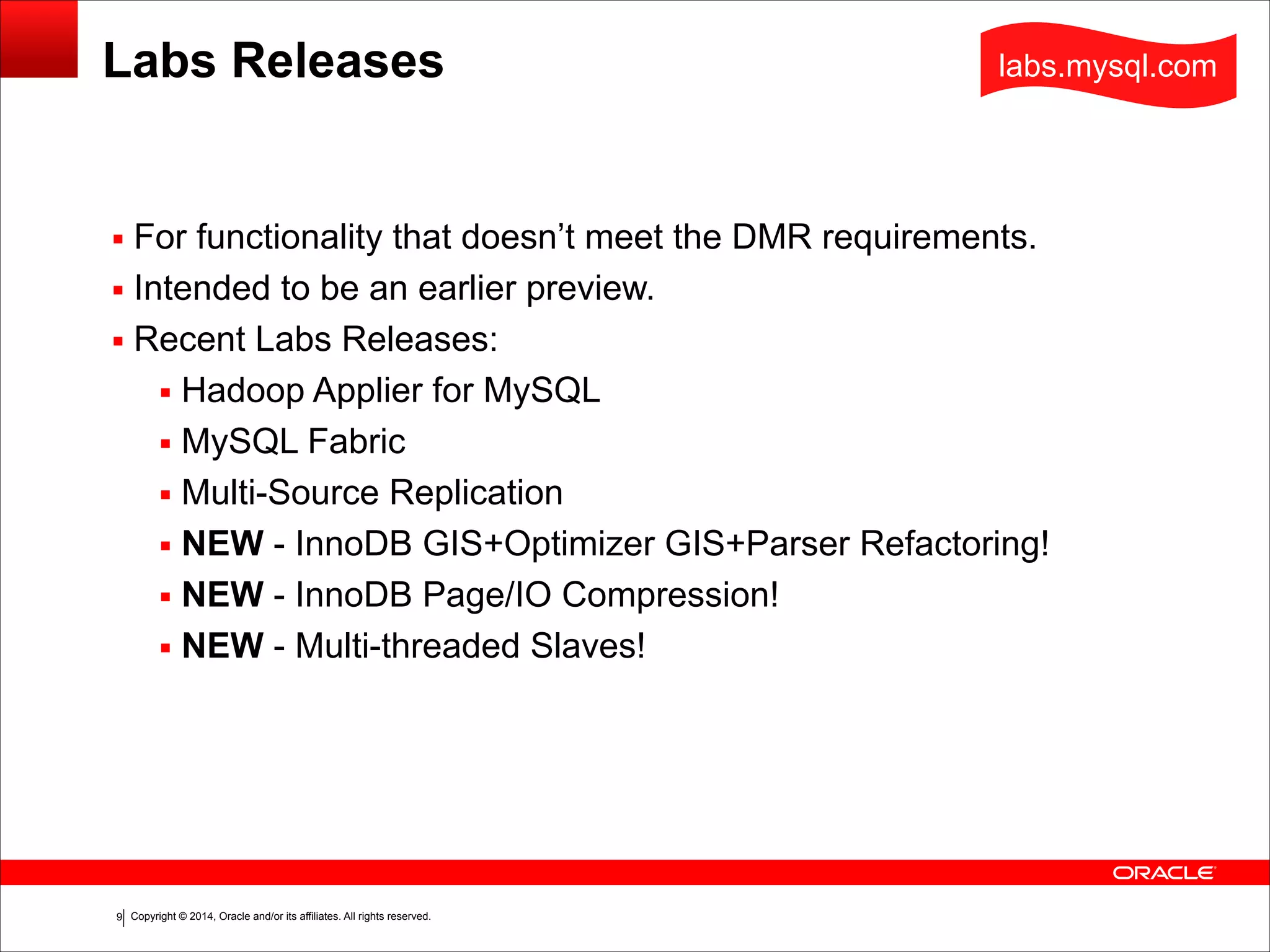 Copyright © 2014, Oracle and/or its affiliates. All rights reserved.!9
Labs Releases
▪ For functionality that doesn’t meet the DMR requirements.
▪ Intended to be an earlier preview.
▪ Recent Labs Releases:
▪ Hadoop Applier for MySQL
▪ MySQL Fabric
▪ Multi-Source Replication
▪ NEW - InnoDB GIS+Optimizer GIS+Parser Refactoring!
▪ NEW - InnoDB Page/IO Compression!
▪ NEW - Multi-threaded Slaves!
labs.mysql.com
 